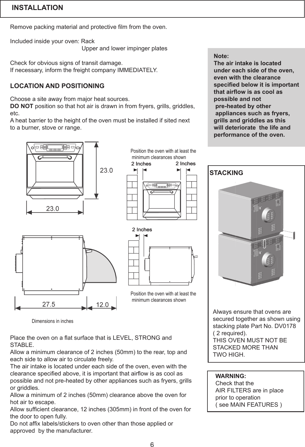6Removepackingmaterialandprotectivelmfromtheoven.Included inside your oven: Rack UpperandlowerimpingerplatesLOCATION AND POSITIONINGCheckforobvioussignsoftransitdamage.Ifnecessary,informthefreightcompanyIMMEDIATELY.Chooseasiteawayfrommajorheatsources.DO NOTpositionsothathotairisdrawninfromfryers,grills,griddles,etc. Aheatbarriertotheheightoftheovenmustbeinstalledifsitednextto a burner, stove or range. Note:The air intake is located under each side of the oven, even with the clearance specied below it is important that airow is as cool as possible and not pre-heated by other appliances such as fryers, grills and griddles as this will deteriorate  the life and performance of the oven.PlacetheovenonaatsurfacethatisLEVEL,STRONGandSTABLE. Allowaminimumclearanceof2inches(50mm)totherear,topandeach side to allow air to circulate freely. The air intake is located under each side of the oven, even with the clearancespeciedabove,itisimportantthatairowisascoolaspossible and not pre-heated by other appliances such as fryers, grills or griddles. Allowaminimumof2inches(50mm)clearanceabovetheovenforhot air to escape. Allowsufcientclearance,12inches(305mm)infrontoftheovenforthe door to open fully. Donotafxlabels/stickerstoovenotherthanthoseappliedorapprovedbythemanufacturer.WARNING:Check that the AIR FILTERS are in place prior to operation (seeMAINFEATURES)INSTALLATIONPosition the oven with at least the minimum clearances shownPosition the oven with at least the minimum clearances shownDimensions in inchesAlways ensure that ovens are secured together as shown using stacking plate Part No. DV0178(2required).THIS OVEN MUST NOT BE STACKED MORE THAN TWO HIGH.STACKING