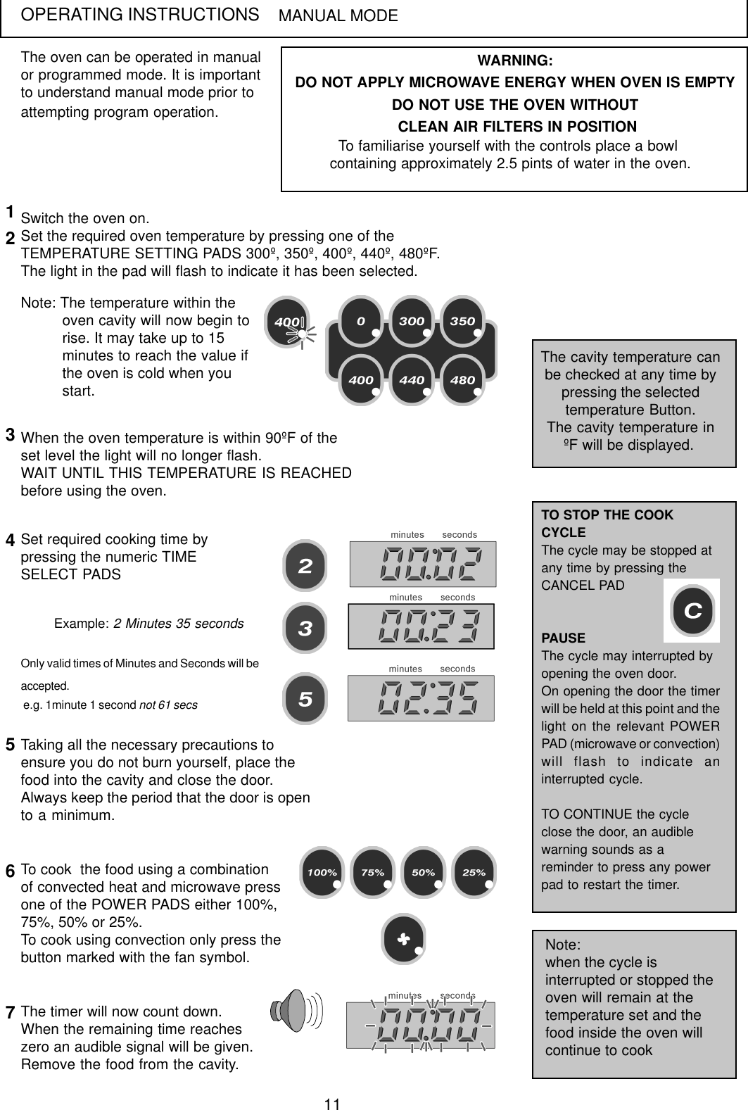 11OPERATING INSTRUCTIONSThe oven can be operated in manualor programmed mode. It is importantto understand manual mode prior toattempting program operation.MANUAL MODESwitch the oven on.Set the required oven temperature by pressing one of theTEMPERATURE SETTING PADS 300&ordm;, 350&ordm;, 400&ordm;, 440&ordm;, 480&ordm;F.The light in the pad will flash to indicate it has been selected.Note: The temperature within theoven cavity will now begin torise. It may take up to 15minutes to reach the value ifthe oven is cold when youstart.The cavity temperature canbe checked at any time bypressing the selectedtemperature Button.The cavity temperature in&ordm;F will be displayed.12WARNING:DO NOT APPLY MICROWAVE ENERGY WHEN OVEN IS EMPTYDO NOT USE THE OVEN WITHOUT CLEAN AIR FILTERS IN POSITIONTo familiarise yourself with the controls place a bowl containing approximately 2.5 pints of water in the oven.When the oven temperature is within 90&ordm;F of theset level the light will no longer flash.WAIT UNTIL THIS TEMPERATURE IS REACHEDbefore using the oven.3Set required cooking time bypressing the numeric TIMESELECT PADS4Only valid times of Minutes and Seconds will beaccepted. e.g. 1minute 1 second not 61 secsExample: 2 Minutes 35 secondsTaking all the necessary precautions toensure you do not burn yourself, place thefood into the cavity and close the door.Always keep the period that the door is opento a minimum.56The timer will now count down.When the remaining time reacheszero an audible signal will be given.Remove the food from the cavity.7To cook  the food using a combinationof convected heat and microwave pressone of the POWER PADS either 100%,75%, 50% or 25%.To cook using convection only press thebutton marked with the fan symbol.TO STOP THE COOKCYCLEThe cycle may be stopped atany time by pressing theCANCEL PADPAUSEThe cycle may interrupted byopening the oven door.On opening the door the timerwill be held at this point and thelight on the relevant POWERPAD (microwave or convection)will flash to indicate aninterrupted cycle.TO CONTINUE the cycleclose the door, an audiblewarning sounds as areminder to press any powerpad to restart the timer.Note:when the cycle isinterrupted or stopped theoven will remain at thetemperature set and thefood inside the oven willcontinue to cook