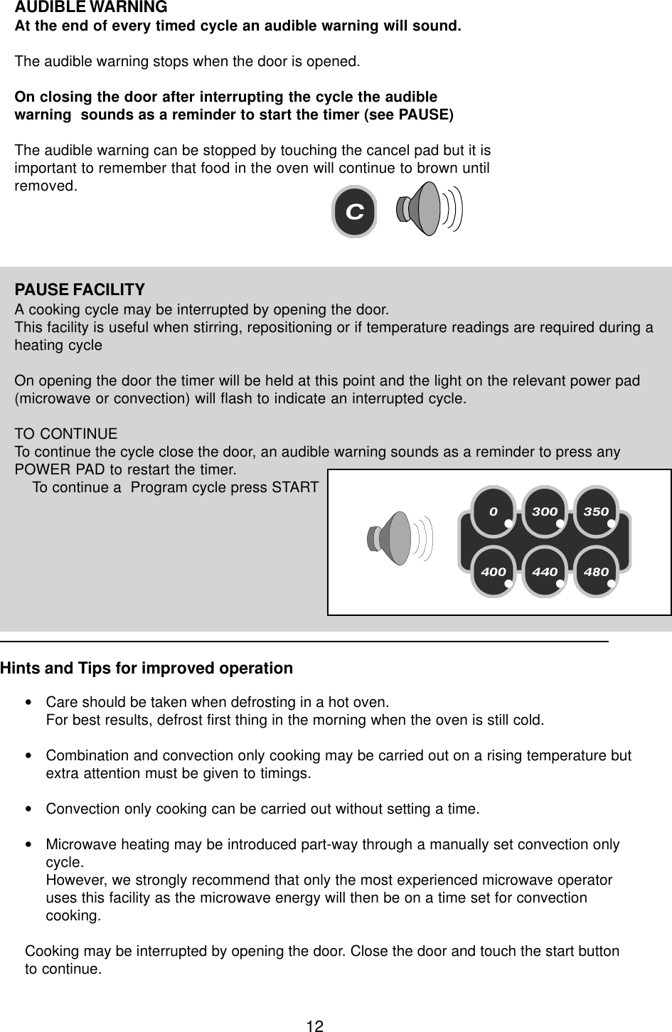 12PAUSE FACILITYA cooking cycle may be interrupted by opening the door.This facility is useful when stirring, repositioning or if temperature readings are required during aheating cycleOn opening the door the timer will be held at this point and the light on the relevant power pad(microwave or convection) will flash to indicate an interrupted cycle.TO CONTINUETo continue the cycle close the door, an audible warning sounds as a reminder to press anyPOWER PAD to restart the timer.    To continue a  Program cycle press STARTAUDIBLE WARNINGAt the end of every timed cycle an audible warning will sound.The audible warning stops when the door is opened.On closing the door after interrupting the cycle the audiblewarning  sounds as a reminder to start the timer (see PAUSE)The audible warning can be stopped by touching the cancel pad but it isimportant to remember that food in the oven will continue to brown untilremoved.Hints and Tips for improved operation&bull;Care should be taken when defrosting in a hot oven.For best results, defrost first thing in the morning when the oven is still cold.&bull;Combination and convection only cooking may be carried out on a rising temperature butextra attention must be given to timings.&bull;Convection only cooking can be carried out without setting a time.&bull;Microwave heating may be introduced part-way through a manually set convection onlycycle.However, we strongly recommend that only the most experienced microwave operatoruses this facility as the microwave energy will then be on a time set for convectioncooking.Cooking may be interrupted by opening the door. Close the door and touch the start buttonto continue.