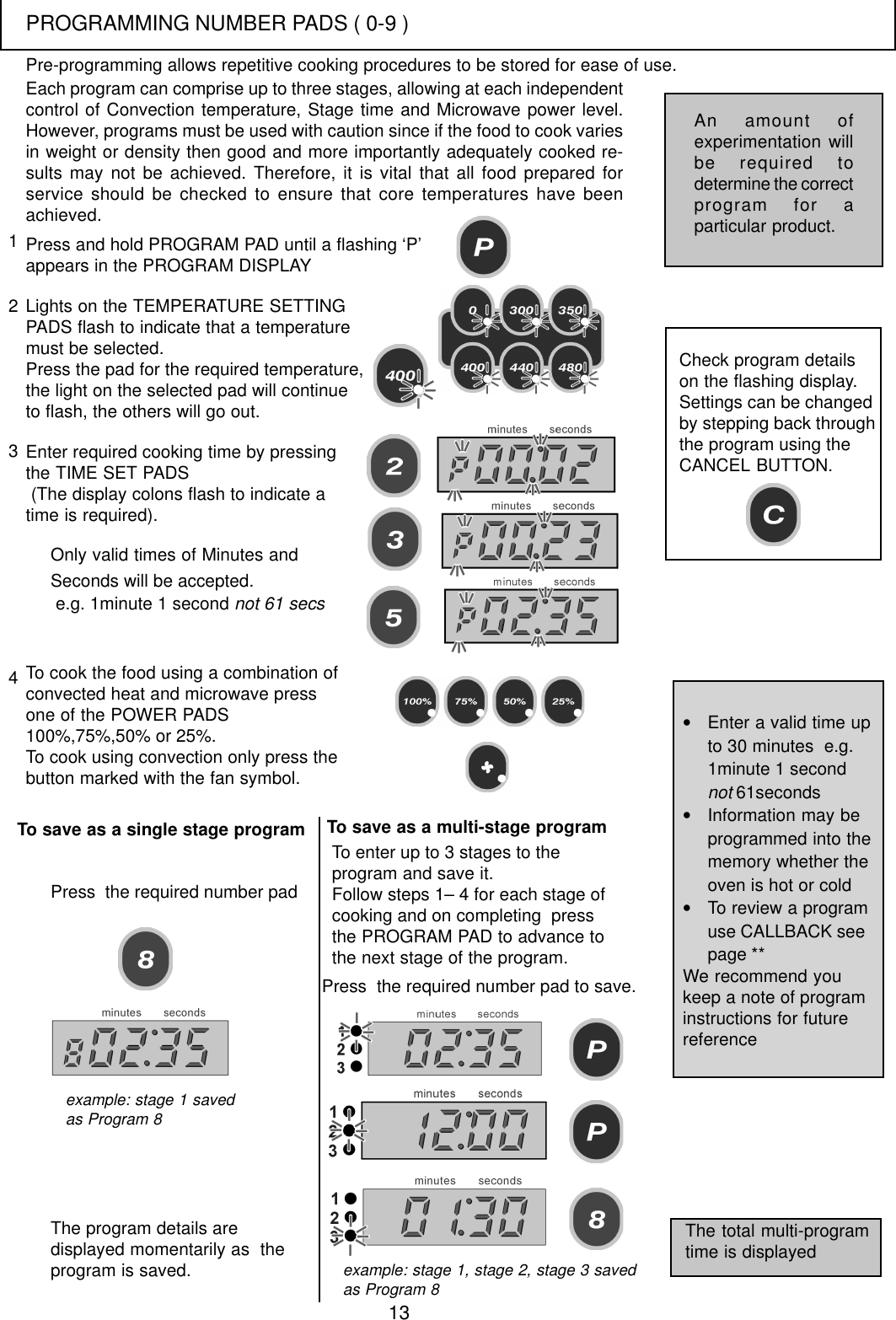 13Each program can comprise up to three stages, allowing at each independentcontrol of Convection temperature, Stage time and Microwave power level.However, programs must be used with caution since if the food to cook variesin weight or density then good and more importantly adequately cooked re-sults may not be achieved. Therefore, it is vital that all food prepared forservice should be checked to ensure that core temperatures have beenachieved.Press and hold PROGRAM PAD until a flashing &lsquo;P&rsquo;appears in the PROGRAM DISPLAYLights on the TEMPERATURE SETTINGPADS flash to indicate that a temperaturemust be selected.Press the pad for the required temperature,the light on the selected pad will continueto flash, the others will go out.Enter required cooking time by pressingthe TIME SET PADS (The display colons flash to indicate atime is required).123Only valid times of Minutes andSeconds will be accepted. e.g. 1minute 1 second not 61 secsTo cook the food using a combination ofconvected heat and microwave pressone of the POWER PADS100%,75%,50% or 25%.To cook using convection only press thebutton marked with the fan symbol.Check program detailson the flashing display.Settings can be changedby stepping back throughthe program using theCANCEL BUTTON.To save as a single stage programThe program details aredisplayed momentarily as  theprogram is saved.4Press  the required number padTo enter up to 3 stages to theprogram and save it.Follow steps 1&ndash; 4 for each stage ofcooking and on completing  pressthe PROGRAM PAD to advance tothe next stage of the program.Press  the required number pad to save.The total multi-programtime is displayed&bull;Enter a valid time upto 30 minutes  e.g.1minute 1 secondnot 61seconds&bull;Information may beprogrammed into thememory whether theoven is hot or cold&bull;To review a programuse CALLBACK seepage **We recommend youkeep a note of programinstructions for futurereferenceAn amount ofexperimentation willbe required todetermine the correctprogram for aparticular product.Pre-programming allows repetitive cooking procedures to be stored for ease of use.example: stage 1 savedas Program 8example: stage 1, stage 2, stage 3 savedas Program 8To save as a multi-stage programPROGRAMMING NUMBER PADS ( 0-9 )