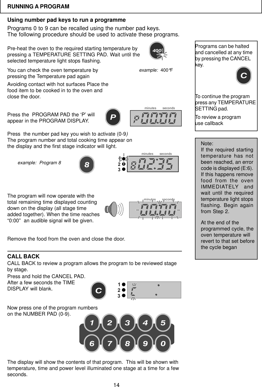 14RUNNING A PROGRAMUsing number pad keys to run a programmePrograms 0 to 9 can be recalled using the number pad keys.The following procedure should be used to activate these programs.Pre-heat the oven to the required starting temperature bypressing a TEMPERATURE SETTING PAD. Wait until theselected temperature light stops flashing.You can check the oven temperature bypressing the Temperature pad againPress the  PROGRAM PAD the &lsquo;P&rsquo; willappear in the PROGRAM DISPLAY.Avoiding contact with hot surfaces Place thefood item to be cooked in to the oven andclose the door.Press  the number pad key you wish to activate (0-9)The program number and total cooking time appear onthe display and the first stage indicator will light.The program will now operate with thetotal remaining time displayed countingdown on the display (all stage timeadded together). When the time reaches&ldquo;0:00&rdquo;  an audible signal will be given.Remove the food from the oven and close the door.Programs can be haltedand cancelled at any timeby pressing the CANCELkey.To continue the programpress any TEMPERATURESETTING pad.CALL BACKCALL BACK to review a program allows the program to be reviewed stageby stage.Press and hold the CANCEL PAD.After a few seconds the TIMEDISPLAY will blank.Now press one of the program numberson the NUMBER PAD (0-9).Note:If the required startingtemperature has notbeen reached, an errorcode is displayed (E:6).If this happens removefood from the ovenIMMEDIATELY andwait until the requiredtemperature light stopsflashing. Begin againfrom Step 2.At the end of theprogrammed cycle, theoven temperature willrevert to that set beforethe cycle beganexample:  400&deg;Fexample:  Program 8The display will show the contents of that program.  This will be shown withtemperature, time and power level illuminated one stage at a time for a fewseconds.To review a programuse callback