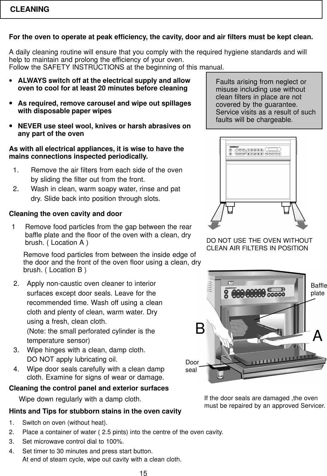 15For the oven to operate at peak efficiency, the cavity, door and air filters must be kept clean.A daily cleaning routine will ensure that you comply with the required hygiene standards and willhelp to maintain and prolong the efficiency of your oven.Follow the SAFETY INSTRUCTIONS at the beginning of this manual.&bull;ALWAYS switch off at the electrical supply and allowoven to cool for at least 20 minutes before cleaning&bull;As required, remove carousel and wipe out spillageswith disposable paper wipes&bull;NEVER use steel wool, knives or harsh abrasives onany part of the ovenAs with all electrical appliances, it is wise to have themains connections inspected periodically.Faults arising from neglect ormisuse including use withoutclean filters in place are notcovered by the guarantee.Service visits as a result of suchfaults will be chargeable.1. Remove the air filters from each side of the ovenby sliding the filter out from the front.2.Wash in clean, warm soapy water, rinse and patdry. Slide back into position through slots.Cleaning the oven cavity and door1 Remove food particles from the gap between the rearbaffle plate and the floor of the oven with a clean, drybrush. ( Location A )Remove food particles from between the inside edge ofthe door and the front of the oven floor using a clean, drybrush. ( Location B )2. Apply non-caustic oven cleaner to interiorsurfaces except door seals. Leave for therecommended time. Wash off using a cleancloth and plenty of clean, warm water. Dryusing a fresh, clean cloth.(Note: the small perforated cylinder is thetemperature sensor)3.Wipe hinges with a clean, damp cloth.DO NOT apply lubricating oil.4. Wipe door seals carefully with a clean dampcloth. Examine for signs of wear or damage.Cleaning the control panel and exterior surfaces1. Switch on oven (without heat).2. Place a container of water ( 2.5 pints) into the centre of the oven cavity.3. Set microwave control dial to 100%.4. Set timer to 30 minutes and press start button.At end of steam cycle, wipe out cavity with a clean cloth.DO NOT USE THE OVEN WITHOUTCLEAN AIR FILTERS IN POSITIONHints and Tips for stubborn stains in the oven cavityWipe down regularly with a damp cloth. If the door seals are damaged ,the ovenmust be repaired by an approved Servicer.ABDoorsealBaffleplateCLEANING