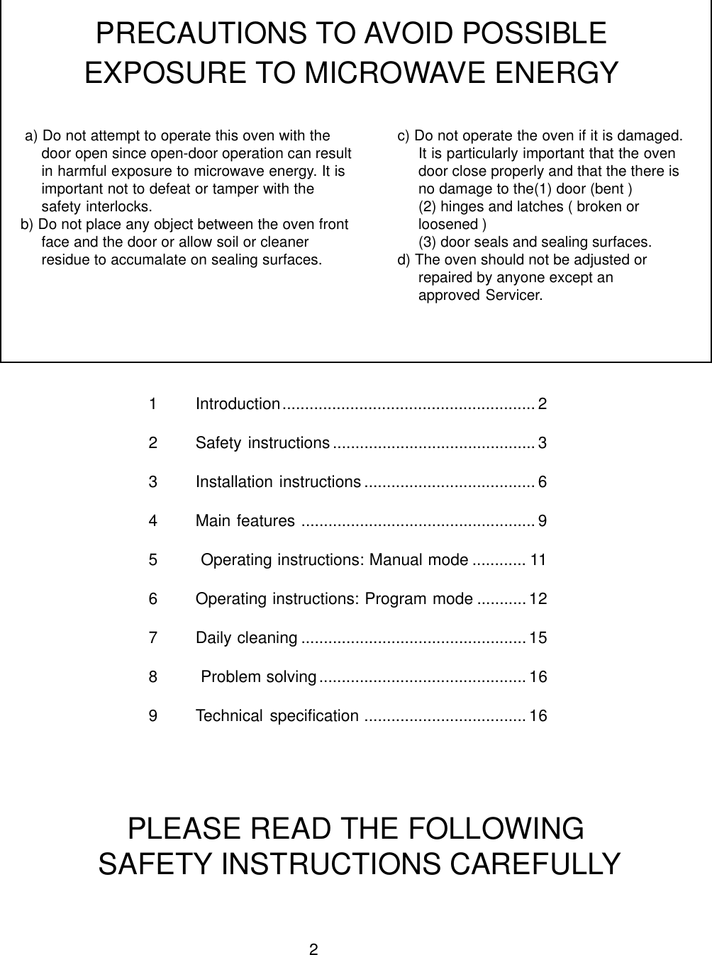 21 Introduction........................................................ 22 Safety instructions............................................. 33 Installation instructions ...................................... 64 Main features .................................................... 95  Operating instructions: Manual mode ............ 116 Operating instructions: Program mode ........... 127 Daily cleaning .................................................. 158  Problem solving..............................................169 Technical specification .................................... 16 a) Do not attempt to operate this oven with thedoor open since open-door operation can resultin harmful exposure to microwave energy. It isimportant not to defeat or tamper with thesafety interlocks.b) Do not place any object between the oven frontface and the door or allow soil or cleanerresidue to accumalate on sealing surfaces.PRECAUTIONS TO AVOID POSSIBLEEXPOSURE TO MICROWAVE ENERGYc) Do not operate the oven if it is damaged.It is particularly important that the ovendoor close properly and that the there isno damage to the(1) door (bent )(2) hinges and latches ( broken orloosened )(3) door seals and sealing surfaces.d) The oven should not be adjusted orrepaired by anyone except anapproved Servicer.PLEASE READ THE FOLLOWING SAFETY INSTRUCTIONS CAREFULLY
