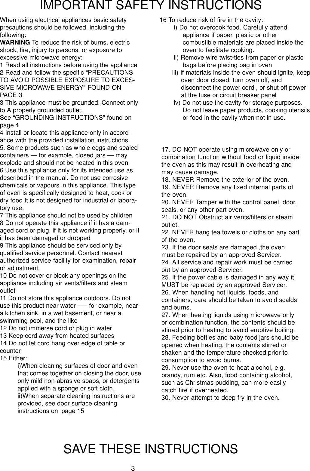 3When using electrical appliances basic safetyprecautions should be followed, including thefollowing:WARNING To reduce the risk of burns, electricshock, fire, injury to persons, or exposure toexcessive microwave energy:1 Read all instructions before using the appliance2 Read and follow the specific &ldquo;PRECAUTIONSTO AVOID POSSIBLE EXPOSURE TO EXCES-SIVE MICROWAVE ENERGY&rdquo; FOUND ONPAGE 33 This appliance must be grounded. Connect onlyto A properly grounded outlet.See &ldquo;GROUNDING INSTRUCTIONS&rdquo; found onpage 44 Install or locate this appliance only in accord-ance with the provided installation instructions5. Some products such as whole eggs and sealedcontainers &mdash; for example, closed jars &mdash; mayexplode and should not be heated in this oven6 Use this appliance only for its intended use asdescribed in the manual. Do not use corrosivechemicals or vapours in this appliance. This typeof oven is specifically designed to heat, cook ordry food It is not designed for industrial or labora-tory use.7 This appliance should not be used by children8 Do not operate this appliance if it has a dam-aged cord or plug, if it is not working properly, or ifit has been damaged or dropped9 This appliance should be serviced only byqualified service personnel. Contact nearestauthorized service facility for examination, repairor adjustment.10 Do not cover or block any openings on theappliance including air vents/filters and steamoutlet11 Do not store this appliance outdoors. Do notuse this product near water &mdash;&ndash; for example, neara kitchen sink, in a wet basement, or near aswimming pool, and the like12 Do not immerse cord or plug in water13 Keep cord away from heated surfaces14 Do not let cord hang over edge of table orcounter15 Either:i)When cleaning surfaces of door and oventhat comes together on closing the door, useonly mild non-abrasive soaps, or detergentsapplied with a sponge or soft cloth.ii)When separate cleaning instructions areprovided, see door surface cleaninginstructions on  page 15IMPORTANT SAFETY INSTRUCTIONSSAVE THESE INSTRUCTIONS16 To reduce risk of fire in the cavity:i) Do not overcook food. Carefully attendappliance if paper, plastic or othercombustible materials are placed inside theoven to facilitate cooking.ii) Remove wire twist-ties from paper or plasticbags before placing bag in oveniii) If materials inside the oven should ignite, keepoven door closed, turn oven off, anddisconnect the power cord , or shut off powerat the fuse or circuit breaker paneliv) Do not use the cavity for storage purposes.Do not leave paper products, cooking utensilsor food in the cavity when not in use.17. DO NOT operate using microwave only orcombination function without food or liquid insidethe oven as this may result in overheating andmay cause damage.18. NEVER Remove the exterior of the oven.19. NEVER Remove any fixed internal parts ofthe oven.20. NEVER Tamper with the control panel, door,seals, or any other part oven.21. DO NOT Obstruct air vents/filters or steamoutlet.22. NEVER hang tea towels or cloths on any partof the oven.23. If the door seals are damaged ,the ovenmust be repaired by an approved Servicer.24. All service and repair work must be carriedout by an approved Servicer.25. If the power cable is damaged in any way itMUST be replaced by an approved Servicer.26. When handling hot liquids, foods, andcontainers, care should be taken to avoid scaldsand burns.27. When heating liquids using microwave onlyor combination function, the contents should bestirred prior to heating to avoid eruptive boiling.28. Feeding bottles and baby food jars should beopened when heating, the contents stirred orshaken and the temperature checked prior toconsumption to avoid burns.29. Never use the oven to heat alcohol, e.g.brandy, rum etc. Also, food containing alcohol,such as Christmas pudding, can more easilycatch fire if overheated.30. Never attempt to deep fry in the oven.