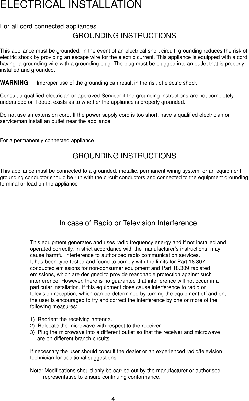 4For all cord connected appliancesGROUNDING INSTRUCTIONSThis appliance must be grounded. In the event of an electrical short circuit, grounding reduces the risk ofelectric shock by providing an escape wire for the electric current. This appliance is equipped with a cordhaving  a grounding wire with a grounding plug. The plug must be plugged into an outlet that is properlyinstalled and grounded.WARNING &mdash; Improper use of the grounding can result in the risk of electric shockConsult a qualified electrician or approved Servicer if the grounding instructions are not completelyunderstood or if doubt exists as to whether the appliance is properly grounded.Do not use an extension cord. If the power supply cord is too short, have a qualified electrician orserviceman install an outlet near the applianceFor a permanently connected applianceGROUNDING INSTRUCTIONSThis appliance must be connected to a grounded, metallic, permanent wiring system, or an equipmentgrounding conductor should be run with the circuit conductors and connected to the equipment groundingterminal or lead on the applianceELECTRICAL INSTALLATIONIn case of Radio or Television InterferenceThis equipment generates and uses radio frequency energy and if not installed andoperated correctly, in strict accordance with the manufacturer&rsquo;s instructions, maycause harmful interference to authorized radio communication services.It has been type tested and found to comply with the limits for Part 18.307conducted emissions for non-consumer equipment and Part 18.309 radiatedemissions, which are designed to provide reasonable protection against suchinterference. However, there is no guarantee that interference will not occur in aparticular installation. If this equipment does cause interference to radio ortelevision reception, which can be determined by turning the equipment off and on,the user is encouraged to try and correct the interference by one or more of thefollowing measures:1) Reorient the receiving antenna.2) Relocate the microwave with respect to the receiver.3) Plug the microwave into a different outlet so that the receiver and microwaveare on different branch circuits.If necessary the user should consult the dealer or an experienced radio/televisiontechnician for additional suggestions.Note: Modifications should only be carried out by the manufacturer or authorisedrepresentative to ensure continuing conformance.