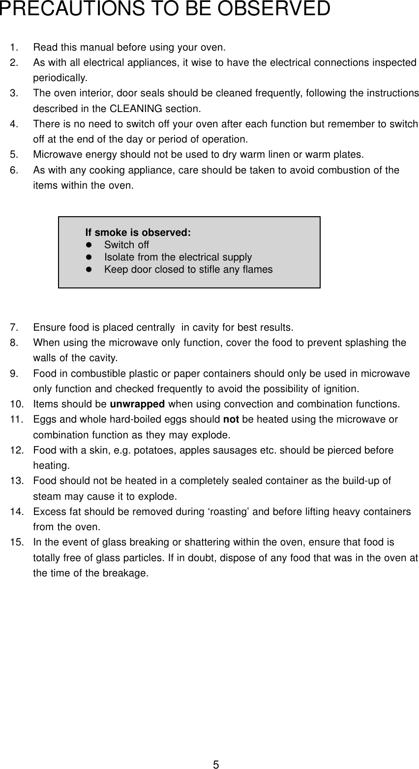 51. Read this manual before using your oven.2. As with all electrical appliances, it wise to have the electrical connections inspectedperiodically.3. The oven interior, door seals should be cleaned frequently, following the instructionsdescribed in the CLEANING section.4. There is no need to switch off your oven after each function but remember to switchoff at the end of the day or period of operation.5. Microwave energy should not be used to dry warm linen or warm plates.6. As with any cooking appliance, care should be taken to avoid combustion of theitems within the oven.PRECAUTIONS TO BE OBSERVED7. Ensure food is placed centrally  in cavity for best results.8. When using the microwave only function, cover the food to prevent splashing thewalls of the cavity.9. Food in combustible plastic or paper containers should only be used in microwaveonly function and checked frequently to avoid the possibility of ignition.10. Items should be unwrapped when using convection and combination functions.11. Eggs and whole hard-boiled eggs should not be heated using the microwave orcombination function as they may explode.12. Food with a skin, e.g. potatoes, apples sausages etc. should be pierced beforeheating.13. Food should not be heated in a completely sealed container as the build-up ofsteam may cause it to explode.14. Excess fat should be removed during &lsquo;roasting&rsquo; and before lifting heavy containersfrom the oven.15. In the event of glass breaking or shattering within the oven, ensure that food istotally free of glass particles. If in doubt, dispose of any food that was in the oven atthe time of the breakage.If smoke is observed:lSwitch offlIsolate from the electrical supplylKeep door closed to stifle any flames