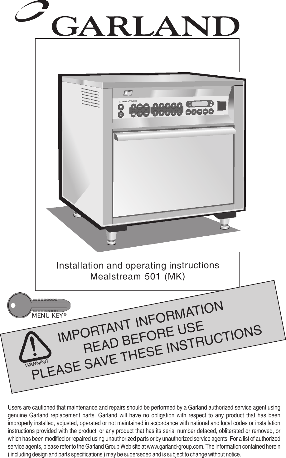 1IMPORTANT INFORMATIONREAD BEFORE USEPLEASE SAVE THESE INSTRUCTIONSInstallation and operating instructionsMealstream 501 (MK)Users are cautioned that maintenance and repairs should be performed by a Garland authorized service agent usinggenuine Garland replacement parts. Garland will have no obligation with respect to any product that has beenimproperly installed, adjusted, operated or not maintained in accordance with national and local codes or installationinstructions provided with the product, or any product that has its serial number defaced, obliterated or removed, orwhich has been modified or repaired using unauthorized parts or by unauthorized service agents. For a list of authorizedservice agents, please refer to the Garland Group Web site at www.garland-group.com. The information contained herein( including design and parts specifications ) may be superseded and is subject to change without notice.