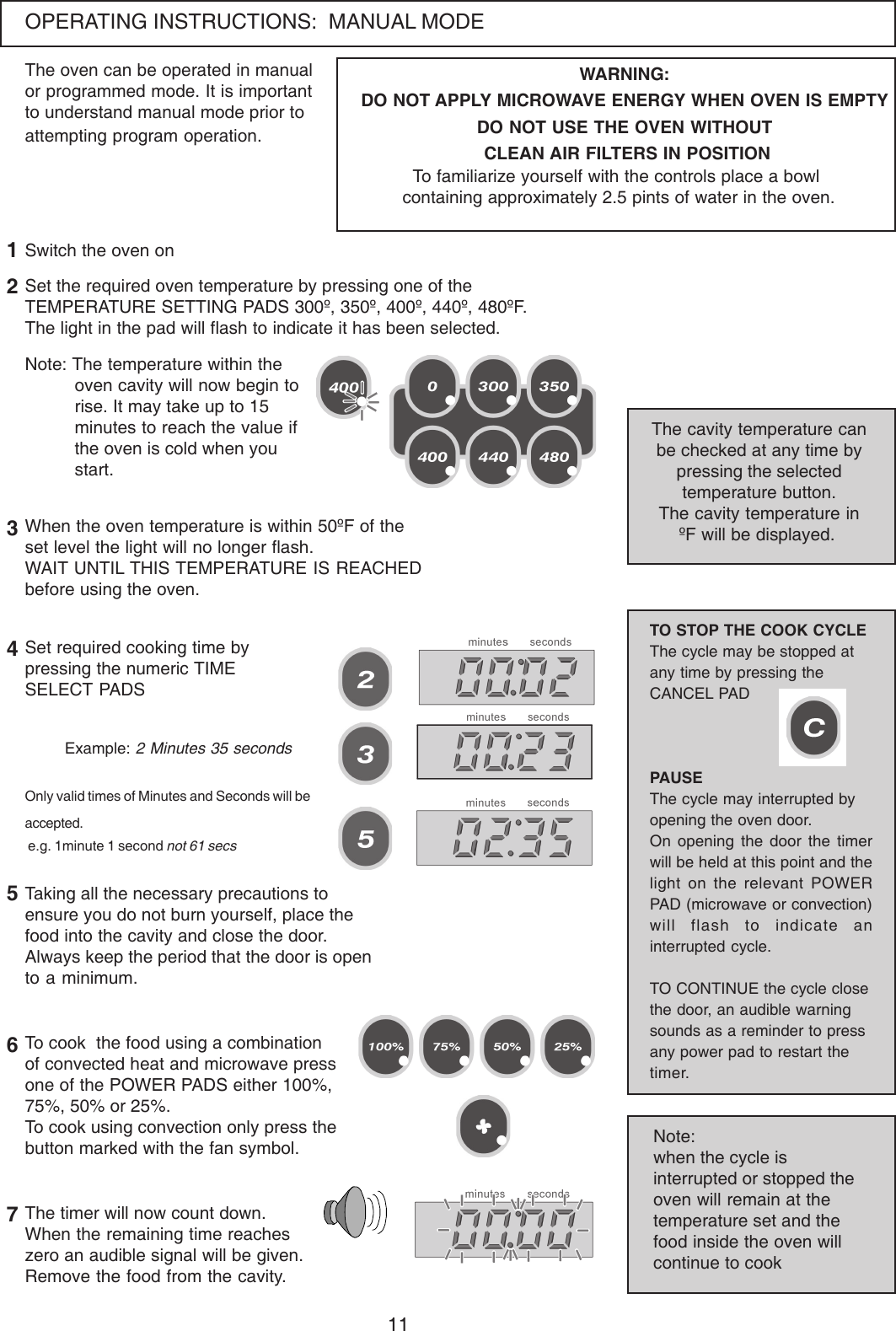11OPERATING INSTRUCTIONS:  MANUAL MODEThe oven can be operated in manualor programmed mode. It is importantto understand manual mode prior toattempting program operation.Set the required oven temperature by pressing one of theTEMPERATURE SETTING PADS 300&ordm;, 350&ordm;, 400&ordm;, 440&ordm;, 480&ordm;F.The light in the pad will flash to indicate it has been selected.Note: The temperature within theoven cavity will now begin torise. It may take up to 15minutes to reach the value ifthe oven is cold when youstart.The cavity temperature canbe checked at any time bypressing the selectedtemperature button.The cavity temperature in&ordm;F will be displayed.12WARNING:DO NOT APPLY MICROWAVE ENERGY WHEN OVEN IS EMPTYDO NOT USE THE OVEN WITHOUT CLEAN AIR FILTERS IN POSITIONTo familiarize yourself with the controls place a bowl containing approximately 2.5 pints of water in the oven.When the oven temperature is within 50&ordm;F of theset level the light will no longer flash.WAIT UNTIL THIS TEMPERATURE IS REACHEDbefore using the oven.3Set required cooking time bypressing the numeric TIMESELECT PADS4Only valid times of Minutes and Seconds will beaccepted. e.g. 1minute 1 second not 61 secsExample: 2 Minutes 35 secondsTaking all the necessary precautions toensure you do not burn yourself, place thefood into the cavity and close the door.Always keep the period that the door is opento a minimum.56The timer will now count down.When the remaining time reacheszero an audible signal will be given.Remove the food from the cavity.7To cook  the food using a combinationof convected heat and microwave pressone of the POWER PADS either 100%,75%, 50% or 25%.To cook using convection only press thebutton marked with the fan symbol.TO STOP THE COOK CYCLEThe cycle may be stopped atany time by pressing theCANCEL PADPAUSEThe cycle may interrupted byopening the oven door.On opening the door the timerwill be held at this point and thelight on the relevant POWERPAD (microwave or convection)will flash to indicate aninterrupted cycle.TO CONTINUE the cycle closethe door, an audible warningsounds as a reminder to pressany power pad to restart thetimer.Note:when the cycle isinterrupted or stopped theoven will remain at thetemperature set and thefood inside the oven willcontinue to cookSwitch the oven on