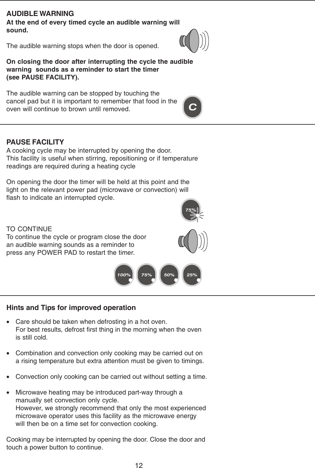 12PAUSE FACILITYA cooking cycle may be interrupted by opening the door.This facility is useful when stirring, repositioning or if temperaturereadings are required during a heating cycleOn opening the door the timer will be held at this point and thelight on the relevant power pad (microwave or convection) willflash to indicate an interrupted cycle.TO CONTINUETo continue the cycle or program close the dooran audible warning sounds as a reminder topress any POWER PAD to restart the timer.AUDIBLE WARNINGAt the end of every timed cycle an audible warning willsound.The audible warning stops when the door is opened.On closing the door after interrupting the cycle the audiblewarning  sounds as a reminder to start the timer(see PAUSE FACILITY).Hints and Tips for improved operation&bull;Care should be taken when defrosting in a hot oven.For best results, defrost first thing in the morning when the ovenis still cold.&bull;Combination and convection only cooking may be carried out ona rising temperature but extra attention must be given to timings.&bull;Convection only cooking can be carried out without setting a time.&bull;Microwave heating may be introduced part-way through amanually set convection only cycle.However, we strongly recommend that only the most experiencedmicrowave operator uses this facility as the microwave energywill then be on a time set for convection cooking.Cooking may be interrupted by opening the door. Close the door andtouch a power button to continue.The audible warning can be stopped by touching thecancel pad but it is important to remember that food in theoven will continue to brown until removed.