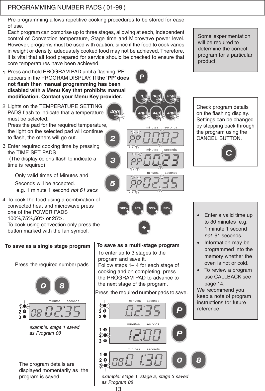 13Each program can comprise up to three stages, allowing at each, independentcontrol of Convection temperature, Stage time and Microwave power level.However, programs must be used with caution, since if the food to cook variesin weight or density, adequately cooked food may not be achieved. Therefore,it is vital that all food prepared for service should be checked to ensure thatcore temperatures have been achieved.Press and hold PROGRAM PAD until a flashing &lsquo;PP&rsquo;appears in the PROGRAM DISPLAY. If the &lsquo;PP&rsquo; doesnot flash then manual programming has beendisabled with a Menu Key that prohibits manualmodification. Contact your Menu Key provider.Lights on the TEMPERATURE SETTINGPADS flash to indicate that a temperaturemust be selected.Press the pad for the required temperature,the light on the selected pad will continueto flash, the others will go out.Enter required cooking time by pressingthe TIME SET PADS (The display colons flash to indicate atime is required).123Only valid times of Minutes andSeconds will be accepted. e.g. 1 minute 1 second not 61 secsTo cook the food using a combination ofconvected heat and microwave pressone of the POWER PADS100%,75%,50% or 25%.To cook using convection only press thebutton marked with the fan symbol.Check program detailson the flashing display.Settings can be changedby stepping back throughthe program using theCANCEL BUTTON.To save as a single stage programThe program details aredisplayed momentarily as  theprogram is saved.4Press  the required number padsTo enter up to 3 stages to theprogram and save it.Follow steps 1&ndash; 4 for each stage ofcooking and on completing  pressthe PROGRAM PAD to advance tothe next stage of the program.Press  the required number pads to save.&bull;Enter a valid time upto 30 minutes  e.g.1 minute 1 secondnot  61 seconds.&bull;Information may beprogrammed into thememory whether theoven is hot or cold.&bull;To review a programuse CALLBACK seepage 14.We recommend youkeep a note of programinstructions for futurereference.Some experimentationwill be required todetermine the correctprogram for a particularproduct.Pre-programming allows repetitive cooking procedures to be stored for easeof use.example: stage 1 savedas Program 08example: stage 1, stage 2, stage 3 savedas Program 08To save as a multi-stage programPROGRAMMING NUMBER PADS ( 01-99 )