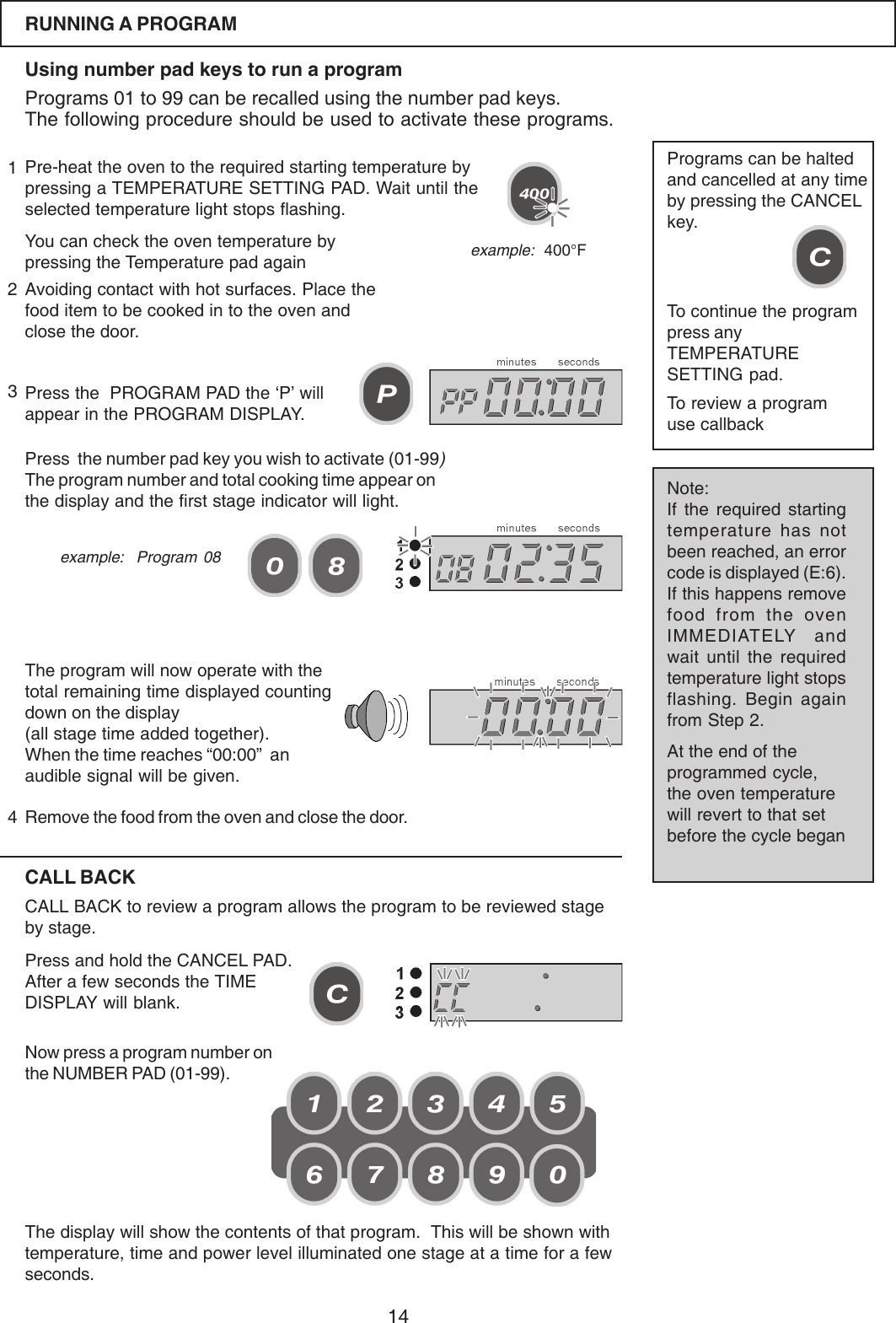 14RUNNING A PROGRAMUsing number pad keys to run a programPrograms 01 to 99 can be recalled using the number pad keys.The following procedure should be used to activate these programs.Pre-heat the oven to the required starting temperature bypressing a TEMPERATURE SETTING PAD. Wait until theselected temperature light stops flashing.You can check the oven temperature bypressing the Temperature pad againPress the  PROGRAM PAD the &lsquo;P&rsquo; willappear in the PROGRAM DISPLAY.Avoiding contact with hot surfaces. Place thefood item to be cooked in to the oven andclose the door.Press  the number pad key you wish to activate (01-99)The program number and total cooking time appear onthe display and the first stage indicator will light.The program will now operate with thetotal remaining time displayed countingdown on the display(all stage time added together).When the time reaches &ldquo;00:00&rdquo;  anaudible signal will be given.Remove the food from the oven and close the door.Programs can be haltedand cancelled at any timeby pressing the CANCELkey.To continue the programpress anyTEMPERATURESETTING pad.CALL BACKCALL BACK to review a program allows the program to be reviewed stageby stage.Press and hold the CANCEL PAD.After a few seconds the TIMEDISPLAY will blank.Now press a program number onthe NUMBER PAD (01-99).Note:If the required startingtemperature has notbeen reached, an errorcode is displayed (E:6).If this happens removefood from the ovenIMMEDIATELY andwait until the requiredtemperature light stopsflashing. Begin againfrom Step 2.At the end of theprogrammed cycle,the oven temperaturewill revert to that setbefore the cycle beganexample:  400&deg;Fexample:  Program 08The display will show the contents of that program.  This will be shown withtemperature, time and power level illuminated one stage at a time for a fewseconds.To review a programuse callback1234