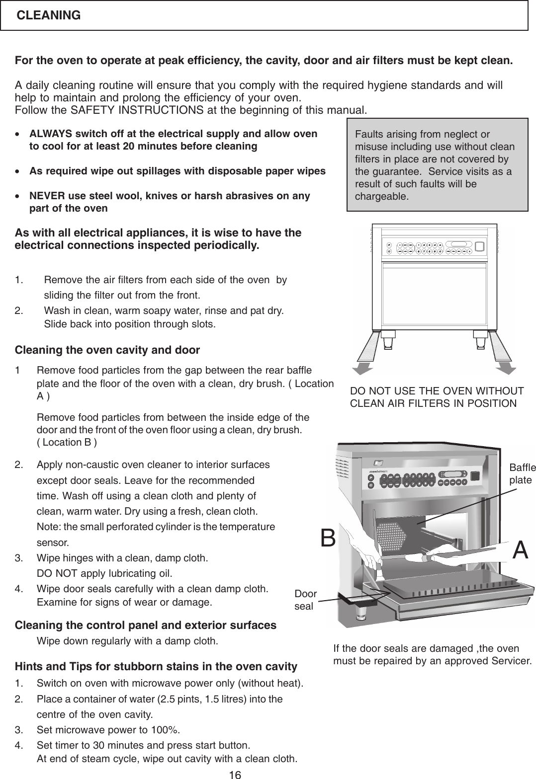 16For the oven to operate at peak efficiency, the cavity, door and air filters must be kept clean.A daily cleaning routine will ensure that you comply with the required hygiene standards and willhelp to maintain and prolong the efficiency of your oven.Follow the SAFETY INSTRUCTIONS at the beginning of this manual.&bull;ALWAYS switch off at the electrical supply and allow ovento cool for at least 20 minutes before cleaning&bull;As required wipe out spillages with disposable paper wipes&bull;NEVER use steel wool, knives or harsh abrasives on anypart of the ovenAs with all electrical appliances, it is wise to have theelectrical connections inspected periodically.Faults arising from neglect ormisuse including use without cleanfilters in place are not covered bythe guarantee.  Service visits as aresult of such faults will bechargeable.1. Remove the air filters from each side of the oven  bysliding the filter out from the front.2. Wash in clean, warm soapy water, rinse and pat dry.Slide back into position through slots.Cleaning the oven cavity and door1 Remove food particles from the gap between the rear baffleplate and the floor of the oven with a clean, dry brush. ( LocationA )Remove food particles from between the inside edge of thedoor and the front of the oven floor using a clean, dry brush.( Location B )2. Apply non-caustic oven cleaner to interior surfacesexcept door seals. Leave for the recommendedtime. Wash off using a clean cloth and plenty ofclean, warm water. Dry using a fresh, clean cloth.Note: the small perforated cylinder is the temperaturesensor.3. Wipe hinges with a clean, damp cloth.DO NOT apply lubricating oil.4. Wipe door seals carefully with a clean damp cloth.Examine for signs of wear or damage.Cleaning the control panel and exterior surfaces1. Switch on oven with microwave power only (without heat).2. Place a container of water (2.5 pints, 1.5 litres) into thecentre of the oven cavity.3. Set microwave power to 100%.4. Set timer to 30 minutes and press start button.At end of steam cycle, wipe out cavity with a clean cloth.DO NOT USE THE OVEN WITHOUTCLEAN AIR FILTERS IN POSITIONHints and Tips for stubborn stains in the oven cavityWipe down regularly with a damp cloth. If the door seals are damaged ,the ovenmust be repaired by an approved Servicer.ABDoorsealBaffleplateCLEANING
