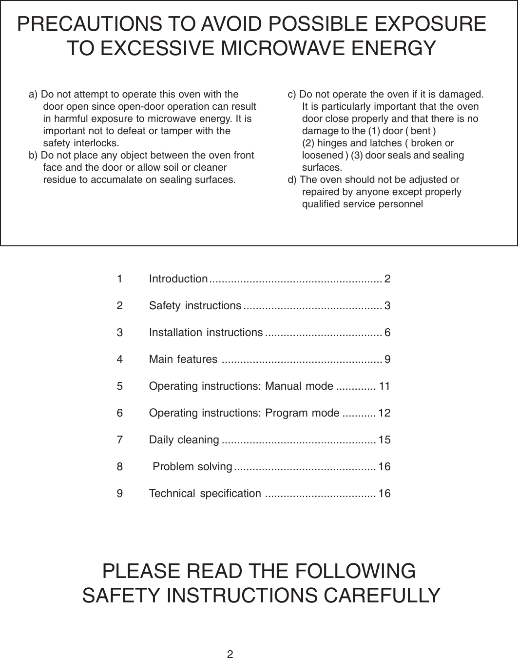 21 Introduction........................................................ 22 Safety instructions ............................................. 33 Installation instructions ...................................... 64 Main features .................................................... 95 Operating instructions: Manual mode ............. 116 Operating instructions: Program mode ........... 127 Daily cleaning .................................................. 158  Problem solving .............................................. 169 Technical specification .................................... 16a) Do not attempt to operate this oven with thedoor open since open-door operation can resultin harmful exposure to microwave energy. It isimportant not to defeat or tamper with thesafety interlocks.b) Do not place any object between the oven frontface and the door or allow soil or cleanerresidue to accumalate on sealing surfaces.PRECAUTIONS TO AVOID POSSIBLE EXPOSURETO EXCESSIVE MICROWAVE ENERGYc) Do not operate the oven if it is damaged.It is particularly important that the ovendoor close properly and that there is nodamage to the (1) door ( bent )(2) hinges and latches ( broken orloosened ) (3) door seals and sealingsurfaces.d) The oven should not be adjusted orrepaired by anyone except properlyqualified service personnelPLEASE READ THE FOLLOWING SAFETY INSTRUCTIONS CAREFULLY