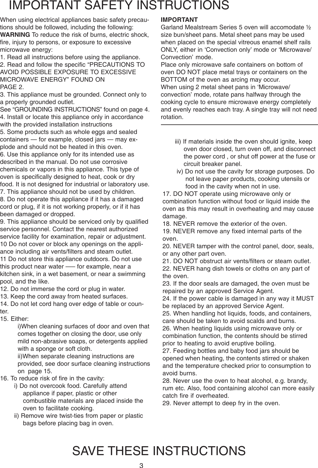 3When using electrical appliances basic safety precau-tions should be followed, including the following:WARNING To reduce the risk of burns, electric shock,fire, injury to persons, or exposure to excessivemicrowave energy:1. Read all instructions before using the appliance.2. Read and follow the specific &ldquo;PRECAUTIONS TOAVOID POSSIBLE EXPOSURE TO EXCESSIVEMICROWAVE ENERGY&rdquo; FOUND ONPAGE 2.3. This appliance must be grounded. Connect only toa properly grounded outlet.See &ldquo;GROUNDING INSTRUCTIONS&rdquo; found on page 4.4. Install or locate this appliance only in accordancewith the provided installation instructions5. Some products such as whole eggs and sealedcontainers &mdash; for example, closed jars &mdash; may ex-plode and should not be heated in this oven.6. Use this appliance only for its intended use asdescribed in the manual. Do not use corrosivechemicals or vapors in this appliance. This type ofoven is specifically designed to heat, cook or dryfood. It is not designed for industrial or laboratory use.7. This appliance should not be used by children.8. Do not operate this appliance if it has a damagedcord or plug, if it is not working properly, or if it hasbeen damaged or dropped.9. This appliance should be serviced only by qualifiedservice personnel. Contact the nearest authorizedservice facility for examination, repair or adjustment.10 Do not cover or block any openings on the appli-ance including air vents/filters and steam outlet.11 Do not store this appliance outdoors. Do not usethis product near water &mdash;&ndash; for example, near akitchen sink, in a wet basement, or near a swimmingpool, and the like.12. Do not immerse the cord or plug in water.13. Keep the cord away from heated surfaces.14. Do not let cord hang over edge of table or coun-ter.15. Either:i)When cleaning surfaces of door and oven thatcomes together on closing the door, use onlymild non-abrasive soaps, or detergents appliedwith a sponge or soft cloth.ii)When separate cleaning instructions areprovided, see door surface cleaning instructionson  page 15.IMPORTANT SAFETY INSTRUCTIONSSAVE THESE INSTRUCTIONSiii) If materials inside the oven should ignite, keepoven door closed, turn oven off, and disconnectthe power cord , or shut off power at the fuse orcircuit breaker panel.iv) Do not use the cavity for storage purposes. Donot leave paper products, cooking utensils orfood in the cavity when not in use.17. DO NOT operate using microwave only orcombination function without food or liquid inside theoven as this may result in overheating and may causedamage.18. NEVER remove the exterior of the oven.19. NEVER remove any fixed internal parts of theoven.20. NEVER tamper with the control panel, door, seals,or any other part oven.21. DO NOT obstruct air vents/filters or steam outlet.22. NEVER hang dish towels or cloths on any part ofthe oven.23. If the door seals are damaged, the oven must berepaired by an approved Service Agent.24. If the power cable is damaged in any way it MUSTbe replaced by an approved Service Agent.25. When handling hot liquids, foods, and containers,care should be taken to avoid scalds and burns.26. When heating liquids using microwave only orcombination function, the contents should be stirredprior to heating to avoid eruptive boiling.27. Feeding bottles and baby food jars should beopened when heating, the contents stirred or shakenand the temperature checked prior to consumption toavoid burns.28. Never use the oven to heat alcohol, e.g. brandy,rum etc. Also, food containing alcohol can more easilycatch fire if overheated.29. Never attempt to deep fry in the oven.16. To reduce risk of fire in the cavity:i) Do not overcook food. Carefully attendappliance if paper, plastic or othercombustible materials are placed inside theoven to facilitate cooking.ii) Remove wire twist-ties from paper or plasticbags before placing bag in oven.IMPORTANTGarland Mealstream Series 5 oven will accomodate &frac12;size bun/sheet pans. Metal sheet pans may be usedwhen placed on the special vitreous enamel shelf railsONLY, either in &lsquo;Convection only&rsquo; mode or &lsquo;Microwave/Convection&rsquo; mode.Place only microwave safe containers on bottom ofoven DO NOT place metal trays or containers on theBOTTOM of the oven as arcing may occur.When using 2 metal sheet pans in &lsquo;Microwave/convection&rsquo; mode, rotate pans halfway through thecooking cycle to ensure microwave energy completelyand evenly reaches each tray. A single tray will not needrotation.