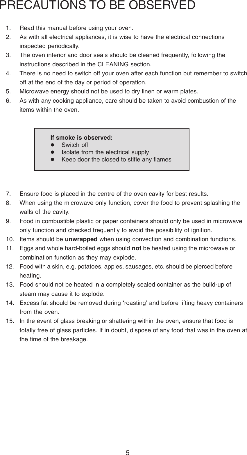 51. Read this manual before using your oven.2. As with all electrical appliances, it is wise to have the electrical connectionsinspected periodically.3. The oven interior and door seals should be cleaned frequently, following theinstructions described in the CLEANING section.4. There is no need to switch off your oven after each function but remember to switchoff at the end of the day or period of operation.5. Microwave energy should not be used to dry linen or warm plates.6. As with any cooking appliance, care should be taken to avoid combustion of theitems within the oven.PRECAUTIONS TO BE OBSERVED7. Ensure food is placed in the centre of the oven cavity for best results.8. When using the microwave only function, cover the food to prevent splashing thewalls of the cavity.9. Food in combustible plastic or paper containers should only be used in microwaveonly function and checked frequently to avoid the possibility of ignition.10. Items should be unwrapped when using convection and combination functions.11. Eggs and whole hard-boiled eggs should not be heated using the microwave orcombination function as they may explode.12. Food with a skin, e.g. potatoes, apples, sausages, etc. should be pierced beforeheating.13. Food should not be heated in a completely sealed container as the build-up ofsteam may cause it to explode.14. Excess fat should be removed during &lsquo;roasting&rsquo; and before lifting heavy containersfrom the oven.15. In the event of glass breaking or shattering within the oven, ensure that food istotally free of glass particles. If in doubt, dispose of any food that was in the oven atthe time of the breakage.If smoke is observed:Switch offIsolate from the electrical supplyKeep door the closed to stifle any flames