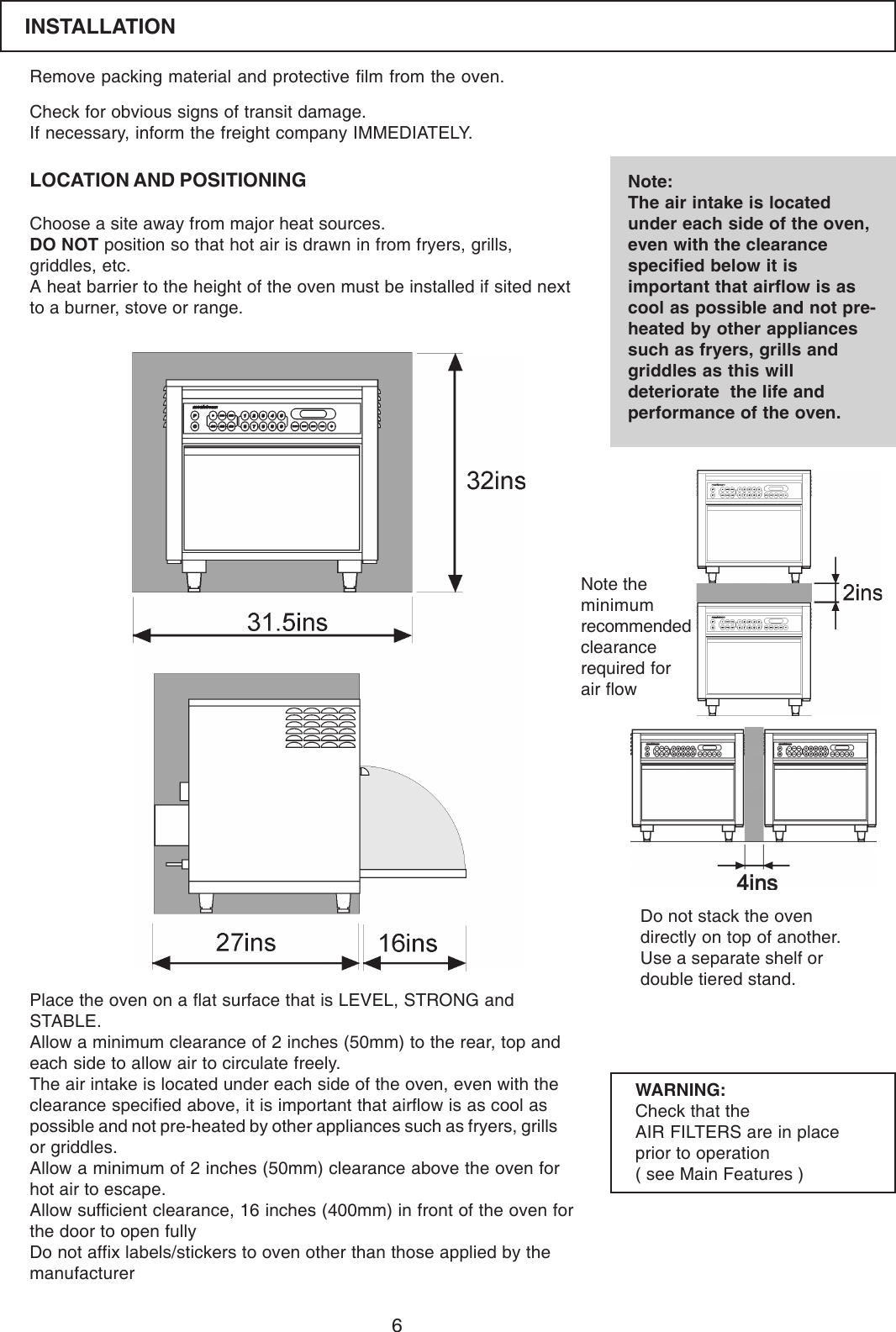 6Remove packing material and protective film from the oven.LOCATION AND POSITIONINGCheck for obvious signs of transit damage.If necessary, inform the freight company IMMEDIATELY.Choose a site away from major heat sources.DO NOT position so that hot air is drawn in from fryers, grills,griddles, etc.A heat barrier to the height of the oven must be installed if sited nextto a burner, stove or range.Note:The air intake is locatedunder each side of the oven,even with the clearancespecified below it isimportant that airflow is ascool as possible and not pre-heated by other appliancessuch as fryers, grills andgriddles as this willdeteriorate  the life andperformance of the oven.Place the oven on a flat surface that is LEVEL, STRONG andSTABLE.Allow a minimum clearance of 2 inches (50mm) to the rear, top andeach side to allow air to circulate freely.The air intake is located under each side of the oven, even with theclearance specified above, it is important that airflow is as cool aspossible and not pre-heated by other appliances such as fryers, grillsor griddles.Allow a minimum of 2 inches (50mm) clearance above the oven forhot air to escape.Allow sufficient clearance, 16 inches (400mm) in front of the oven forthe door to open fullyDo not affix labels/stickers to oven other than those applied by themanufacturerWARNING:Check that theAIR FILTERS are in placeprior to operation( see Main Features )Do not stack the ovendirectly on top of another.Use a separate shelf ordouble tiered stand.Note theminimumrecommendedclearancerequired forair flowINSTALLATION