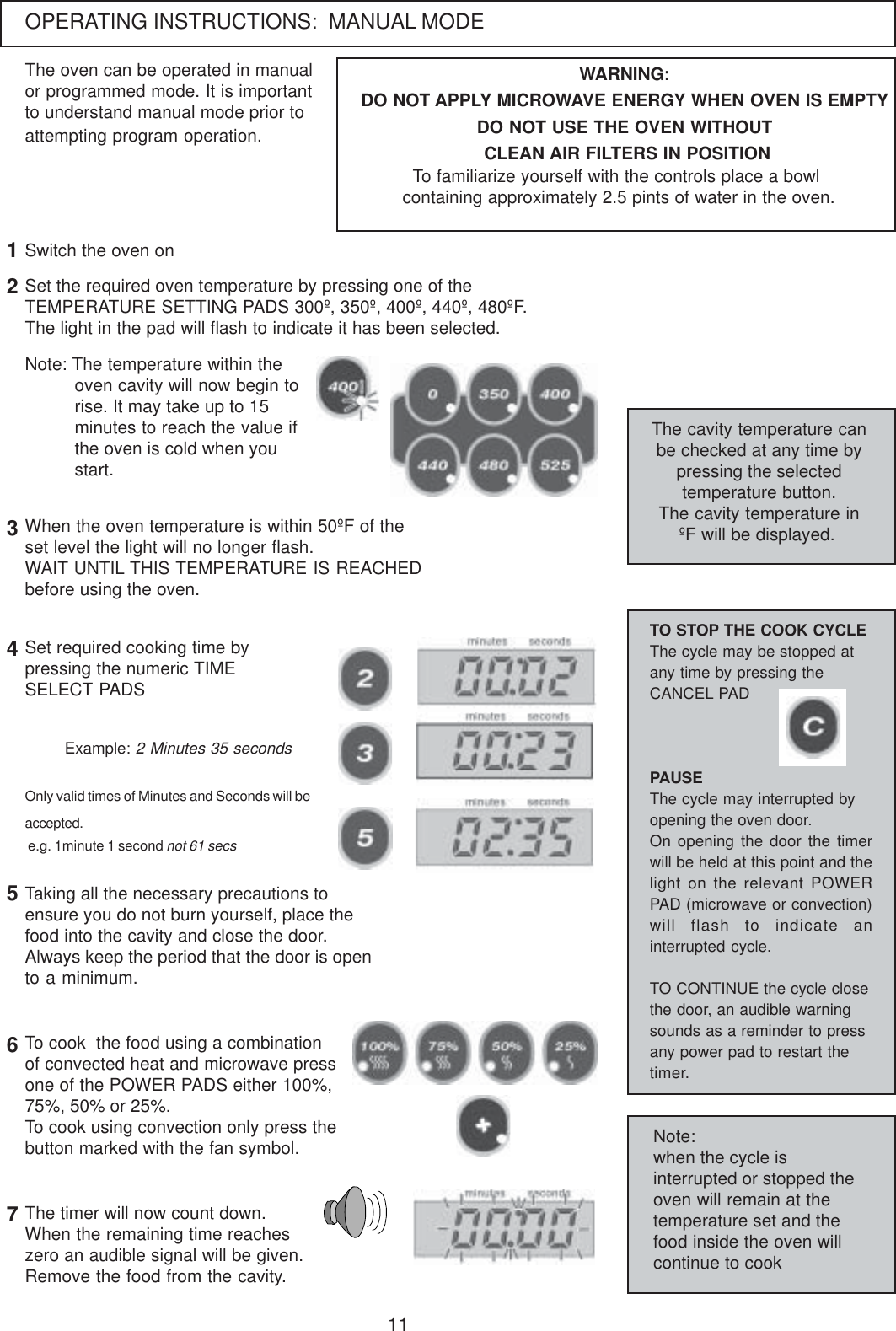 11OPERATING INSTRUCTIONS:  MANUAL MODEThe oven can be operated in manualor programmed mode. It is importantto understand manual mode prior toattempting program operation.Set the required oven temperature by pressing one of theTEMPERATURE SETTING PADS 300&ordm;, 350&ordm;, 400&ordm;, 440&ordm;, 480&ordm;F.The light in the pad will flash to indicate it has been selected.Note: The temperature within theoven cavity will now begin torise. It may take up to 15minutes to reach the value ifthe oven is cold when youstart.The cavity temperature canbe checked at any time bypressing the selectedtemperature button.The cavity temperature in&ordm;F will be displayed.12WARNING:DO NOT APPLY MICROWAVE ENERGY WHEN OVEN IS EMPTYDO NOT USE THE OVEN WITHOUT CLEAN AIR FILTERS IN POSITIONTo familiarize yourself with the controls place a bowl containing approximately 2.5 pints of water in the oven.When the oven temperature is within 50&ordm;F of theset level the light will no longer flash.WAIT UNTIL THIS TEMPERATURE IS REACHEDbefore using the oven.3Set required cooking time bypressing the numeric TIMESELECT PADS4Only valid times of Minutes and Seconds will beaccepted. e.g. 1minute 1 second not 61 secsExample: 2 Minutes 35 secondsTaking all the necessary precautions toensure you do not burn yourself, place thefood into the cavity and close the door.Always keep the period that the door is opento a minimum.56The timer will now count down.When the remaining time reacheszero an audible signal will be given.Remove the food from the cavity.7To cook  the food using a combinationof convected heat and microwave pressone of the POWER PADS either 100%,75%, 50% or 25%.To cook using convection only press thebutton marked with the fan symbol.TO STOP THE COOK CYCLEThe cycle may be stopped atany time by pressing theCANCEL PADPAUSEThe cycle may interrupted byopening the oven door.On opening the door the timerwill be held at this point and thelight on the relevant POWERPAD (microwave or convection)will flash to indicate aninterrupted cycle.TO CONTINUE the cycle closethe door, an audible warningsounds as a reminder to pressany power pad to restart thetimer.Note:when the cycle isinterrupted or stopped theoven will remain at thetemperature set and thefood inside the oven willcontinue to cookSwitch the oven on
