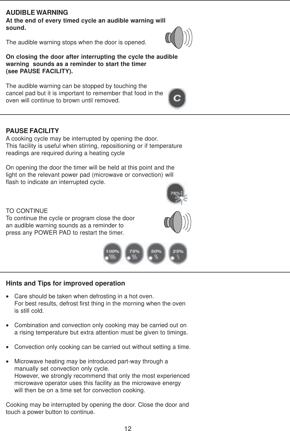 12PAUSE FACILITYA cooking cycle may be interrupted by opening the door.This facility is useful when stirring, repositioning or if temperaturereadings are required during a heating cycleOn opening the door the timer will be held at this point and thelight on the relevant power pad (microwave or convection) willflash to indicate an interrupted cycle.TO CONTINUETo continue the cycle or program close the dooran audible warning sounds as a reminder topress any POWER PAD to restart the timer.AUDIBLE WARNINGAt the end of every timed cycle an audible warning willsound.The audible warning stops when the door is opened.On closing the door after interrupting the cycle the audiblewarning  sounds as a reminder to start the timer(see PAUSE FACILITY).Hints and Tips for improved operation&bull;Care should be taken when defrosting in a hot oven.For best results, defrost first thing in the morning when the ovenis still cold.&bull;Combination and convection only cooking may be carried out ona rising temperature but extra attention must be given to timings.&bull;Convection only cooking can be carried out without setting a time.&bull;Microwave heating may be introduced part-way through amanually set convection only cycle.However, we strongly recommend that only the most experiencedmicrowave operator uses this facility as the microwave energywill then be on a time set for convection cooking.Cooking may be interrupted by opening the door. Close the door andtouch a power button to continue.The audible warning can be stopped by touching thecancel pad but it is important to remember that food in theoven will continue to brown until removed.