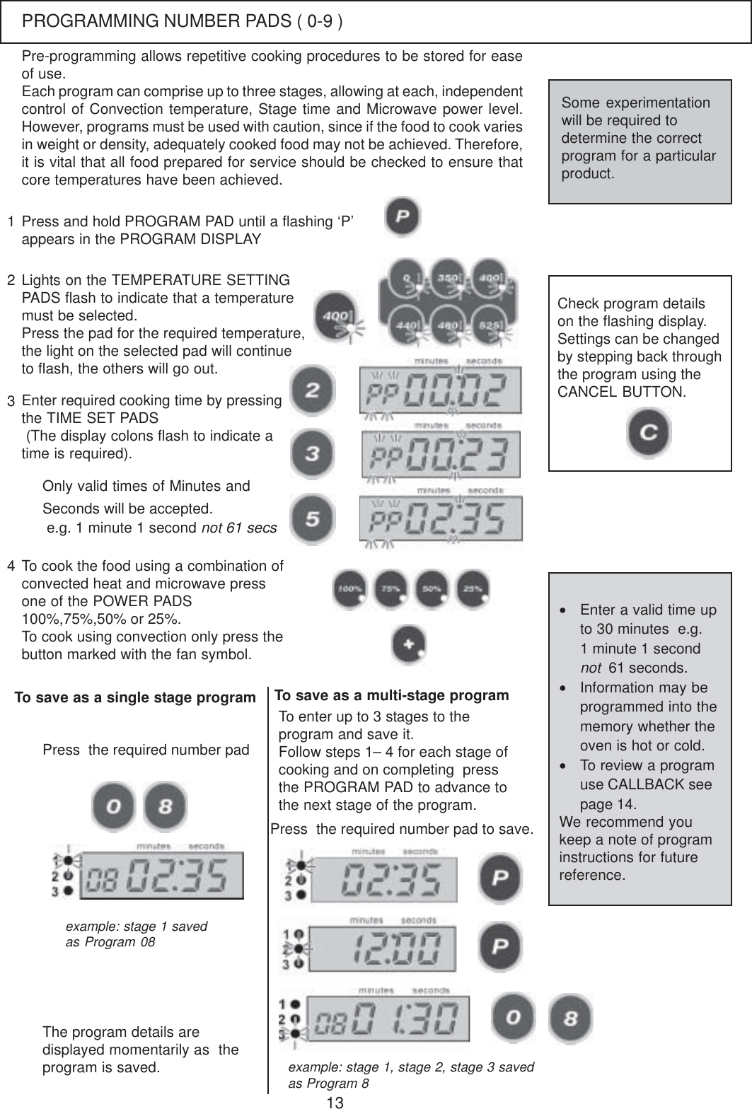 13Each program can comprise up to three stages, allowing at each, independentcontrol of Convection temperature, Stage time and Microwave power level.However, programs must be used with caution, since if the food to cook variesin weight or density, adequately cooked food may not be achieved. Therefore,it is vital that all food prepared for service should be checked to ensure thatcore temperatures have been achieved.Press and hold PROGRAM PAD until a flashing &lsquo;P&rsquo;appears in the PROGRAM DISPLAYLights on the TEMPERATURE SETTINGPADS flash to indicate that a temperaturemust be selected.Press the pad for the required temperature,the light on the selected pad will continueto flash, the others will go out.Enter required cooking time by pressingthe TIME SET PADS (The display colons flash to indicate atime is required).123Only valid times of Minutes andSeconds will be accepted. e.g. 1 minute 1 second not 61 secsTo cook the food using a combination ofconvected heat and microwave pressone of the POWER PADS100%,75%,50% or 25%.To cook using convection only press thebutton marked with the fan symbol.Check program detailson the flashing display.Settings can be changedby stepping back throughthe program using theCANCEL BUTTON.To save as a single stage programThe program details aredisplayed momentarily as  theprogram is saved.4Press  the required number padTo enter up to 3 stages to theprogram and save it.Follow steps 1&ndash; 4 for each stage ofcooking and on completing  pressthe PROGRAM PAD to advance tothe next stage of the program.Press  the required number pad to save.&bull;Enter a valid time upto 30 minutes  e.g.1 minute 1 secondnot  61 seconds.&bull;Information may beprogrammed into thememory whether theoven is hot or cold.&bull;To review a programuse CALLBACK seepage 14.We recommend youkeep a note of programinstructions for futurereference.Some experimentationwill be required todetermine the correctprogram for a particularproduct.Pre-programming allows repetitive cooking procedures to be stored for easeof use.example: stage 1 savedas Program 08example: stage 1, stage 2, stage 3 savedas Program 8To save as a multi-stage programPROGRAMMING NUMBER PADS ( 0-9 )