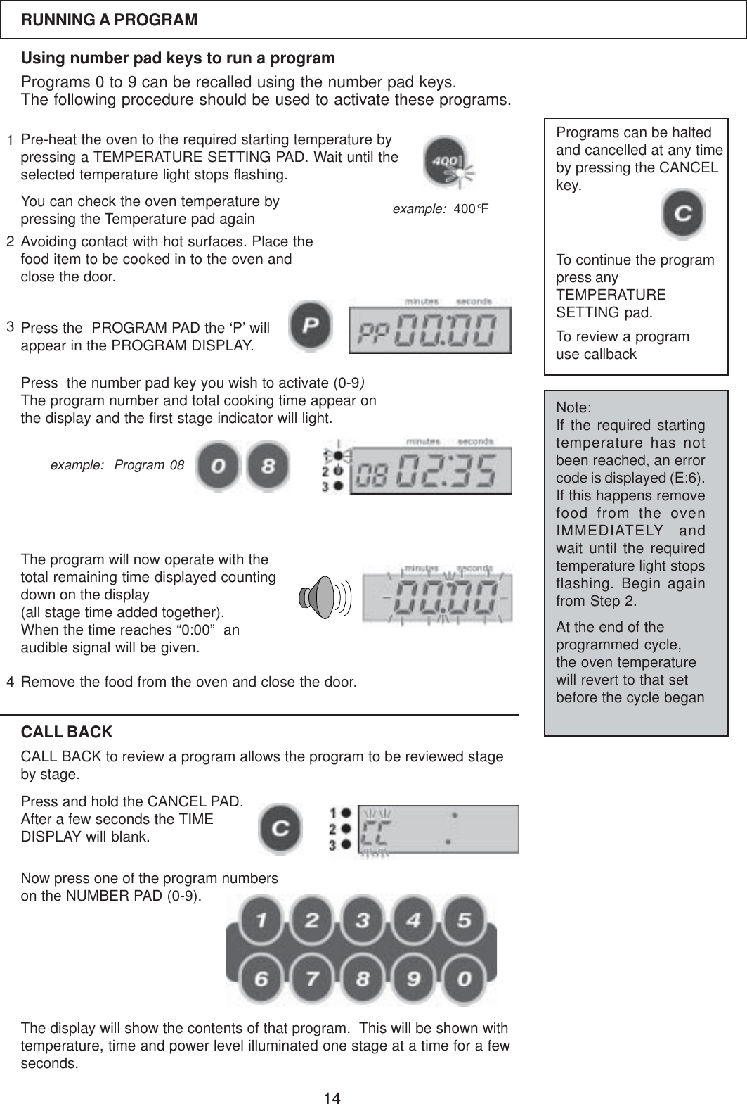 14RUNNING A PROGRAMUsing number pad keys to run a programPrograms 0 to 9 can be recalled using the number pad keys.The following procedure should be used to activate these programs.Pre-heat the oven to the required starting temperature bypressing a TEMPERATURE SETTING PAD. Wait until theselected temperature light stops flashing.You can check the oven temperature bypressing the Temperature pad againPress the  PROGRAM PAD the &lsquo;P&rsquo; willappear in the PROGRAM DISPLAY.Avoiding contact with hot surfaces. Place thefood item to be cooked in to the oven andclose the door.Press  the number pad key you wish to activate (0-9)The program number and total cooking time appear onthe display and the first stage indicator will light.The program will now operate with thetotal remaining time displayed countingdown on the display(all stage time added together).When the time reaches &ldquo;0:00&rdquo;  anaudible signal will be given.Remove the food from the oven and close the door.Programs can be haltedand cancelled at any timeby pressing the CANCELkey.To continue the programpress anyTEMPERATURESETTING pad.CALL BACKCALL BACK to review a program allows the program to be reviewed stageby stage.Press and hold the CANCEL PAD.After a few seconds the TIMEDISPLAY will blank.Now press one of the program numberson the NUMBER PAD (0-9).Note:If the required startingtemperature has notbeen reached, an errorcode is displayed (E:6).If this happens removefood from the ovenIMMEDIATELY andwait until the requiredtemperature light stopsflashing. Begin againfrom Step 2.At the end of theprogrammed cycle,the oven temperaturewill revert to that setbefore the cycle beganexample:  400&deg;Fexample:  Program 08The display will show the contents of that program.  This will be shown withtemperature, time and power level illuminated one stage at a time for a fewseconds.To review a programuse callback1234