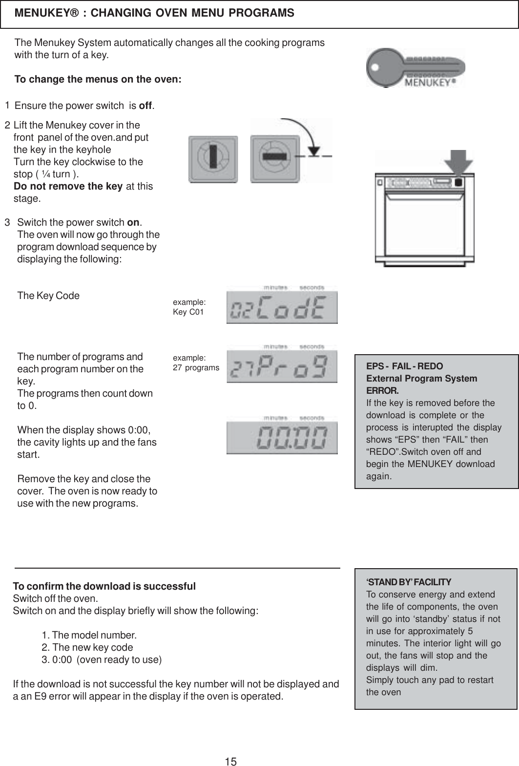 15MENUKEY&reg; : CHANGING OVEN MENU PROGRAMS123Lift the Menukey cover in thefront  panel of the oven.and putthe key in the keyholeTurn the key clockwise to thestop ( &frac14; turn ).Do not remove the key at thisstage.The Menukey System automatically changes all the cooking programswith the turn of a key.To change the menus on the oven:Ensure the power switch  is off.Switch the power switch on.The oven will now go through theprogram download sequence bydisplaying the following:The Key CodeThe number of programs andeach program number on thekey.The programs then count downto 0.When the display shows 0:00,the cavity lights up and the fansstart.Remove the key and close thecover.  The oven is now ready touse with the new programs.To confirm the download is successfulSwitch off the oven.Switch on and the display briefly will show the following:1. The model number.2. The new key code3. 0:00  (oven ready to use)If the download is not successful the key number will not be displayed anda an E9 error will appear in the display if the oven is operated.&lsquo;STAND BY&rsquo; FACILITYTo conserve energy and extendthe life of components, the ovenwill go into &lsquo;standby&rsquo; status if notin use for approximately 5minutes. The interior light will goout, the fans will stop and thedisplays will dim.Simply touch any pad to restartthe ovenexample:Key C01example:27 programs EPS -  FAIL - REDOExternal Program SystemERROR.If the key is removed before thedownload is complete or theprocess is interupted the displayshows &ldquo;EPS&rdquo; then &ldquo;FAIL&rdquo; then&ldquo;REDO&rdquo;.Switch oven off andbegin the MENUKEY downloadagain.