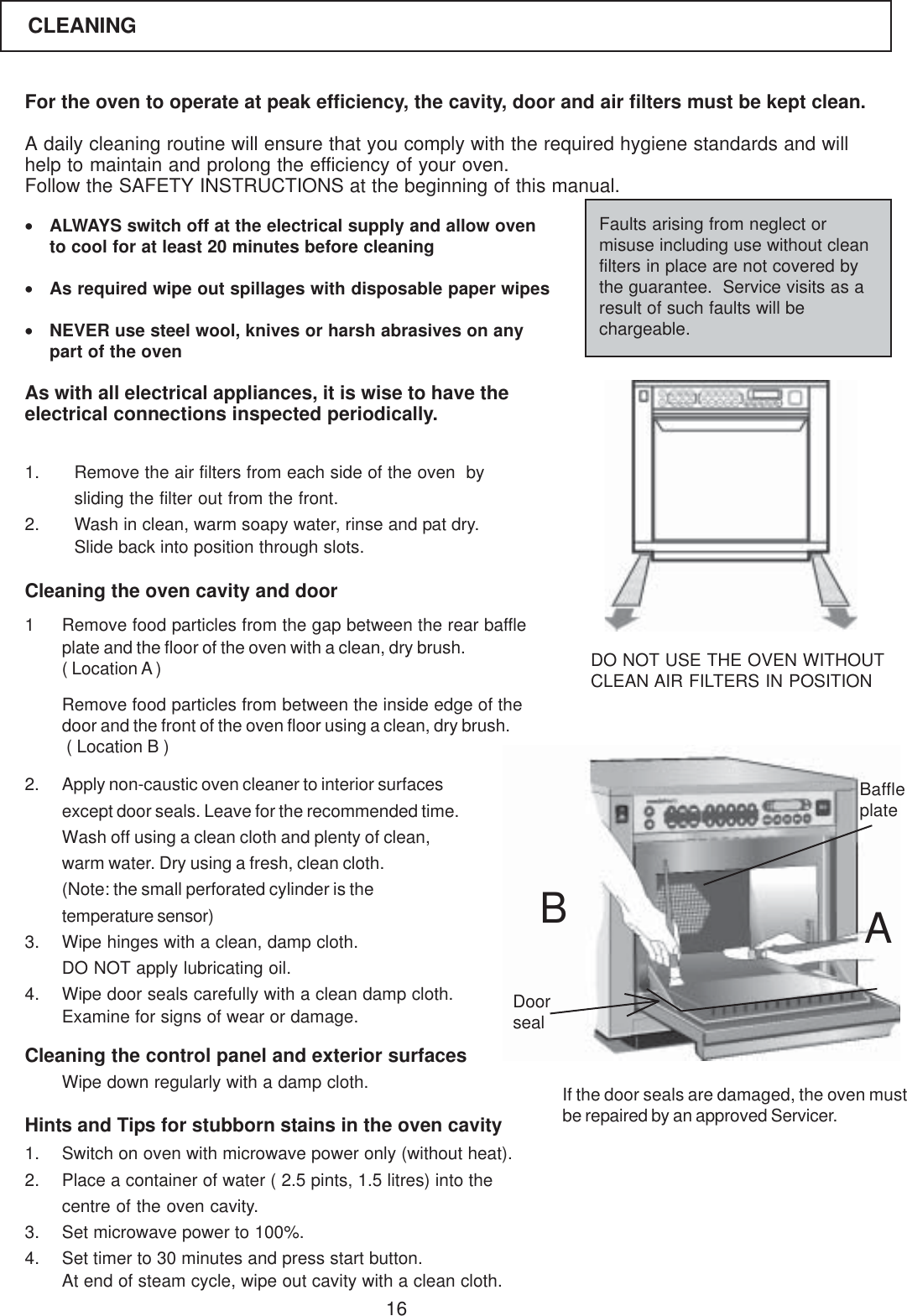 16For the oven to operate at peak efficiency, the cavity, door and air filters must be kept clean.A daily cleaning routine will ensure that you comply with the required hygiene standards and willhelp to maintain and prolong the efficiency of your oven.Follow the SAFETY INSTRUCTIONS at the beginning of this manual.&bull;ALWAYS switch off at the electrical supply and allow ovento cool for at least 20 minutes before cleaning&bull;As required wipe out spillages with disposable paper wipes&bull;NEVER use steel wool, knives or harsh abrasives on anypart of the ovenAs with all electrical appliances, it is wise to have theelectrical connections inspected periodically.Faults arising from neglect ormisuse including use without cleanfilters in place are not covered bythe guarantee.  Service visits as aresult of such faults will bechargeable.1. Remove the air filters from each side of the oven  bysliding the filter out from the front.2. Wash in clean, warm soapy water, rinse and pat dry.Slide back into position through slots.Cleaning the oven cavity and door1 Remove food particles from the gap between the rear baffleplate and the floor of the oven with a clean, dry brush.( Location A )Remove food particles from between the inside edge of thedoor and the front of the oven floor using a clean, dry brush. ( Location B )2. Apply non-caustic oven cleaner to interior surfacesexcept door seals. Leave for the recommended time.Wash off using a clean cloth and plenty of clean,warm water. Dry using a fresh, clean cloth.(Note: the small perforated cylinder is thetemperature sensor)3. Wipe hinges with a clean, damp cloth.DO NOT apply lubricating oil.4. Wipe door seals carefully with a clean damp cloth.Examine for signs of wear or damage.Cleaning the control panel and exterior surfaces1. Switch on oven with microwave power only (without heat).2. Place a container of water ( 2.5 pints, 1.5 litres) into thecentre of the oven cavity.3. Set microwave power to 100%.4. Set timer to 30 minutes and press start button.At end of steam cycle, wipe out cavity with a clean cloth.DO NOT USE THE OVEN WITHOUTCLEAN AIR FILTERS IN POSITIONHints and Tips for stubborn stains in the oven cavityWipe down regularly with a damp cloth. If the door seals are damaged, the oven mustbe repaired by an approved Servicer.ABDoorsealBaffleplateCLEANING