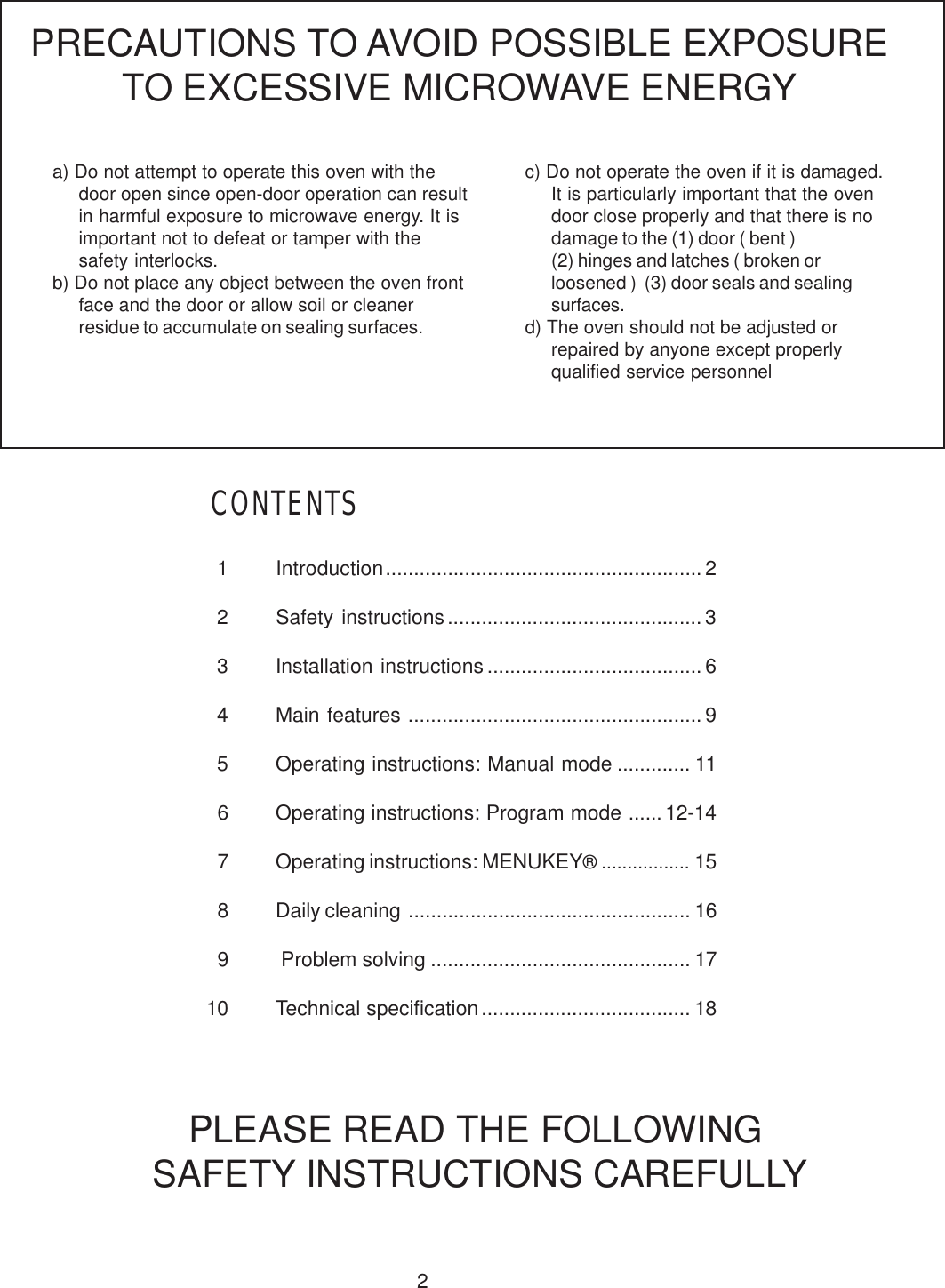 21 Introduction........................................................ 22 Safety instructions............................................. 33 Installation instructions ...................................... 64 Main features ....................................................95 Operating instructions: Manual mode ............. 116 Operating instructions: Program mode ......12-147 Operating instructions: MENUKEY&reg; ................. 158 Daily cleaning .................................................. 169  Problem solving .............................................. 1710 Technical specification ..................................... 18a) Do not attempt to operate this oven with thedoor open since open-door operation can resultin harmful exposure to microwave energy. It isimportant not to defeat or tamper with thesafety interlocks.b) Do not place any object between the oven frontface and the door or allow soil or cleanerresidue to accumulate on sealing surfaces.PRECAUTIONS TO AVOID POSSIBLE EXPOSURETO EXCESSIVE MICROWAVE ENERGYc) Do not operate the oven if it is damaged.It is particularly important that the ovendoor close properly and that there is nodamage to the (1) door ( bent )(2) hinges and latches ( broken orloosened )  (3) door seals and sealingsurfaces.d) The oven should not be adjusted orrepaired by anyone except properlyqualified service personnelPLEASE READ THE FOLLOWING SAFETY INSTRUCTIONS CAREFULLYCONTENTS