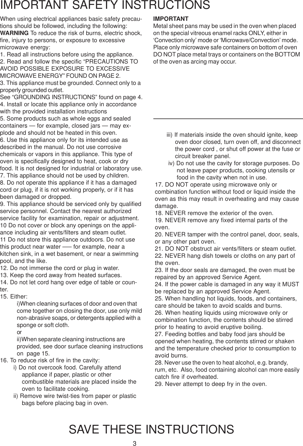 3When using electrical appliances basic safety precau-tions should be followed, including the following:WARNING To reduce the risk of burns, electric shock,fire, injury to persons, or exposure to excessivemicrowave energy:1. Read all instructions before using the appliance.2. Read and follow the specific &ldquo;PRECAUTIONS TOAVOID POSSIBLE EXPOSURE TO EXCESSIVEMICROWAVE ENERGY&rdquo; FOUND ON PAGE 2.3. This appliance must be grounded. Connect only to aproperly grounded outlet.See &ldquo;GROUNDING INSTRUCTIONS&rdquo; found on page 4.4. Install or locate this appliance only in accordancewith the provided installation instructions5. Some products such as whole eggs and sealedcontainers &mdash; for example, closed jars &mdash; may ex-plode and should not be heated in this oven.6. Use this appliance only for its intended use asdescribed in the manual. Do not use corrosivechemicals or vapors in this appliance. This type ofoven is specifically designed to heat, cook or dryfood. It is not designed for industrial or laboratory use.7. This appliance should not be used by children.8. Do not operate this appliance if it has a damagedcord or plug, if it is not working properly, or if it hasbeen damaged or dropped.9. This appliance should be serviced only by qualifiedservice personnel. Contact the nearest authorizedservice facility for examination, repair or adjustment.10 Do not cover or block any openings on the appli-ance including air vents/filters and steam outlet.11 Do not store this appliance outdoors. Do not usethis product near water &mdash;&ndash; for example, near akitchen sink, in a wet basement, or near a swimmingpool, and the like.12. Do not immerse the cord or plug in water.13. Keep the cord away from heated surfaces.14. Do not let cord hang over edge of table or coun-ter.15. Either:i)When cleaning surfaces of door and oven thatcome together on closing the door, use only mildnon-abrasive soaps, or detergents applied with asponge or soft cloth.orii)When separate cleaning instructions areprovided, see door surface cleaning instructionson  page 15.IMPORTANT SAFETY INSTRUCTIONSSAVE THESE INSTRUCTIONSiii) If materials inside the oven should ignite, keepoven door closed, turn oven off, and disconnectthe power cord , or shut off power at the fuse orcircuit breaker panel.iv) Do not use the cavity for storage purposes. Donot leave paper products, cooking utensils orfood in the cavity when not in use.17. DO NOT operate using microwave only orcombination function without food or liquid inside theoven as this may result in overheating and may causedamage.18. NEVER remove the exterior of the oven.19. NEVER remove any fixed internal parts of theoven.20. NEVER tamper with the control panel, door, seals,or any other part oven.21. DO NOT obstruct air vents/filters or steam outlet.22. NEVER hang dish towels or cloths on any part ofthe oven.23. If the door seals are damaged, the oven must berepaired by an approved Service Agent.24. If the power cable is damaged in any way it MUSTbe replaced by an approved Service Agent.25. When handling hot liquids, foods, and containers,care should be taken to avoid scalds and burns.26. When heating liquids using microwave only orcombination function, the contents should be stirredprior to heating to avoid eruptive boiling.27. Feeding bottles and baby food jars should beopened when heating, the contents stirred or shakenand the temperature checked prior to consumption toavoid burns.28. Never use the oven to heat alcohol, e.g. brandy,rum, etc.  Also, food containing alcohol can more easilycatch fire if overheated.29. Never attempt to deep fry in the oven.16. To reduce risk of fire in the cavity:i) Do not overcook food. Carefully attendappliance if paper, plastic or othercombustible materials are placed inside theoven to facilitate cooking.ii) Remove wire twist-ties from paper or plasticbags before placing bag in oven.IMPORTANTMetal sheet pans may be used in the oven when placedon the special vitreous enamel racks ONLY, either in&lsquo;Convection only&rsquo; mode or &lsquo;Microwave/Convection&rsquo; mode.Place only microwave safe containers on bottom of ovenDO NOT place metal trays or containers on the BOTTOMof the oven as arcing may occur.