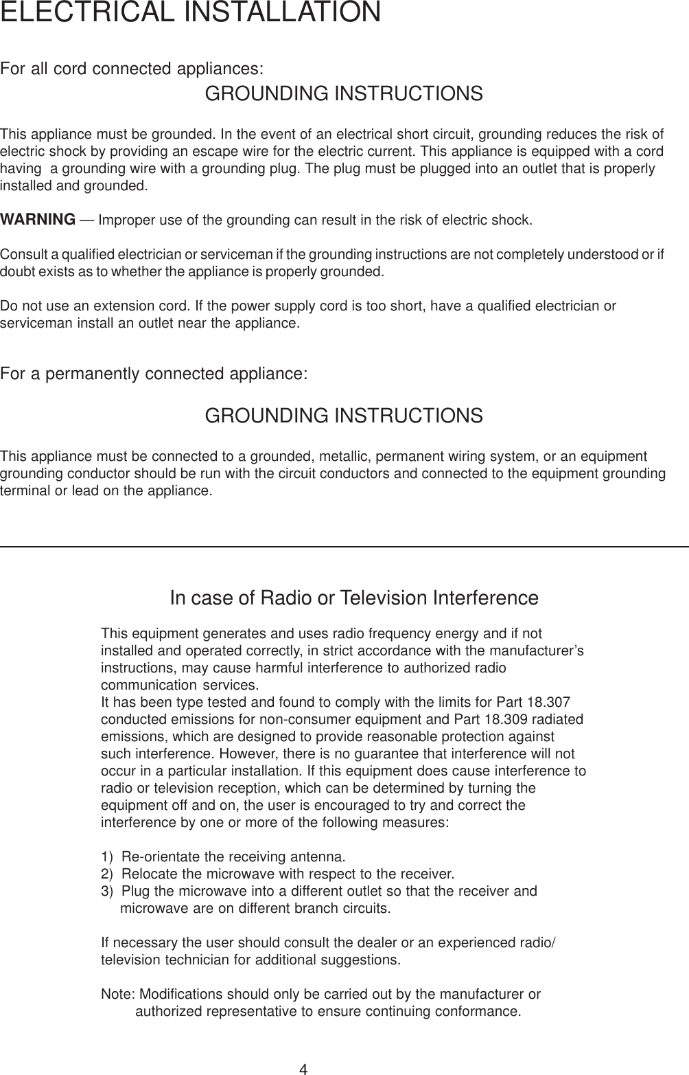 4For all cord connected appliances:GROUNDING INSTRUCTIONSThis appliance must be grounded. In the event of an electrical short circuit, grounding reduces the risk ofelectric shock by providing an escape wire for the electric current. This appliance is equipped with a cordhaving  a grounding wire with a grounding plug. The plug must be plugged into an outlet that is properlyinstalled and grounded.WARNING &mdash; Improper use of the grounding can result in the risk of electric shock.Consult a qualified electrician or serviceman if the grounding instructions are not completely understood or ifdoubt exists as to whether the appliance is properly grounded.Do not use an extension cord. If the power supply cord is too short, have a qualified electrician orserviceman install an outlet near the appliance.For a permanently connected appliance:GROUNDING INSTRUCTIONSThis appliance must be connected to a grounded, metallic, permanent wiring system, or an equipmentgrounding conductor should be run with the circuit conductors and connected to the equipment groundingterminal or lead on the appliance.ELECTRICAL INSTALLATIONIn case of Radio or Television InterferenceThis equipment generates and uses radio frequency energy and if notinstalled and operated correctly, in strict accordance with the manufacturer&rsquo;sinstructions, may cause harmful interference to authorized radiocommunication services.It has been type tested and found to comply with the limits for Part 18.307conducted emissions for non-consumer equipment and Part 18.309 radiatedemissions, which are designed to provide reasonable protection againstsuch interference. However, there is no guarantee that interference will notoccur in a particular installation. If this equipment does cause interference toradio or television reception, which can be determined by turning theequipment off and on, the user is encouraged to try and correct theinterference by one or more of the following measures:1) Re-orientate the receiving antenna.2) Relocate the microwave with respect to the receiver.3) Plug the microwave into a different outlet so that the receiver andmicrowave are on different branch circuits.If necessary the user should consult the dealer or an experienced radio/television technician for additional suggestions.Note: Modifications should only be carried out by the manufacturer orauthorized representative to ensure continuing conformance.