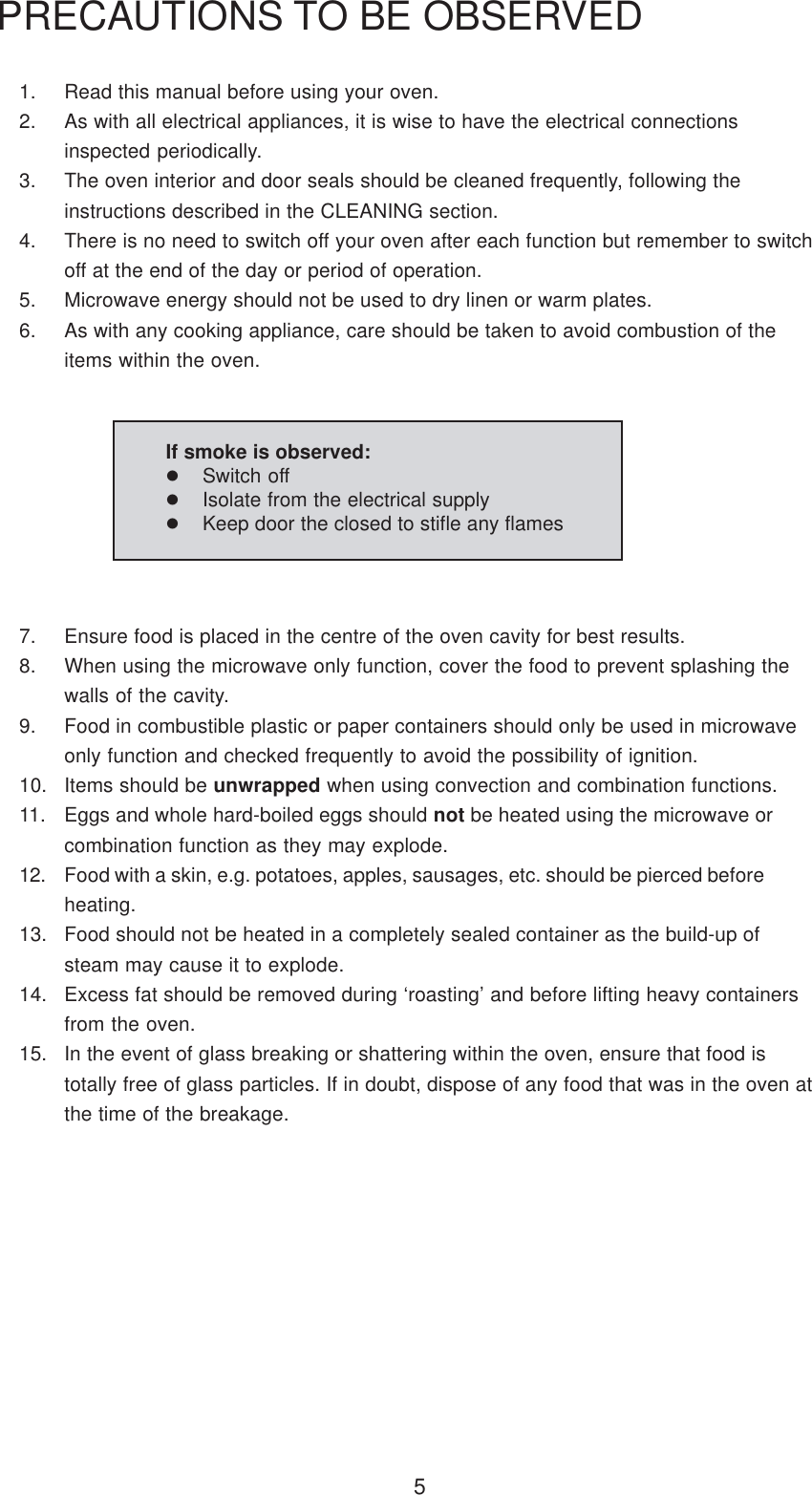 51. Read this manual before using your oven.2. As with all electrical appliances, it is wise to have the electrical connectionsinspected periodically.3. The oven interior and door seals should be cleaned frequently, following theinstructions described in the CLEANING section.4. There is no need to switch off your oven after each function but remember to switchoff at the end of the day or period of operation.5. Microwave energy should not be used to dry linen or warm plates.6. As with any cooking appliance, care should be taken to avoid combustion of theitems within the oven.PRECAUTIONS TO BE OBSERVED7. Ensure food is placed in the centre of the oven cavity for best results.8. When using the microwave only function, cover the food to prevent splashing thewalls of the cavity.9. Food in combustible plastic or paper containers should only be used in microwaveonly function and checked frequently to avoid the possibility of ignition.10. Items should be unwrapped when using convection and combination functions.11. Eggs and whole hard-boiled eggs should not be heated using the microwave orcombination function as they may explode.12. Food with a skin, e.g. potatoes, apples, sausages, etc. should be pierced beforeheating.13. Food should not be heated in a completely sealed container as the build-up ofsteam may cause it to explode.14. Excess fat should be removed during &lsquo;roasting&rsquo; and before lifting heavy containersfrom the oven.15. In the event of glass breaking or shattering within the oven, ensure that food istotally free of glass particles. If in doubt, dispose of any food that was in the oven atthe time of the breakage.If smoke is observed:Switch offIsolate from the electrical supplyKeep door the closed to stifle any flames