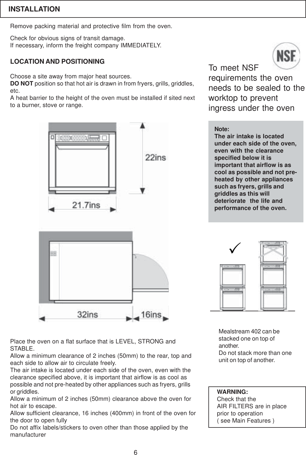 6Remove packing material and protective film from the oven.LOCATION AND POSITIONINGCheck for obvious signs of transit damage.If necessary, inform the freight company IMMEDIATELY.Choose a site away from major heat sources.DO NOT position so that hot air is drawn in from fryers, grills, griddles,etc.A heat barrier to the height of the oven must be installed if sited nextto a burner, stove or range.Place the oven on a flat surface that is LEVEL, STRONG andSTABLE.Allow a minimum clearance of 2 inches (50mm) to the rear, top andeach side to allow air to circulate freely.The air intake is located under each side of the oven, even with theclearance specified above, it is important that airflow is as cool aspossible and not pre-heated by other appliances such as fryers, grillsor griddles.Allow a minimum of 2 inches (50mm) clearance above the oven forhot air to escape.Allow sufficient clearance, 16 inches (400mm) in front of the oven forthe door to open fullyDo not affix labels/stickers to oven other than those applied by themanufacturerWARNING:Check that theAIR FILTERS are in placeprior to operation( see Main Features )Mealstream 402 can bestacked one on top ofanother.Do not stack more than oneunit on top of another.INSTALLATIONTo meet NSFrequirements the ovenneeds to be sealed to theworktop to preventingress under the ovenNote:The air intake is locatedunder each side of the oven,even with the clearancespecified below it isimportant that airflow is ascool as possible and not pre-heated by other appliancessuch as fryers, grills andgriddles as this willdeteriorate  the life andperformance of the oven.