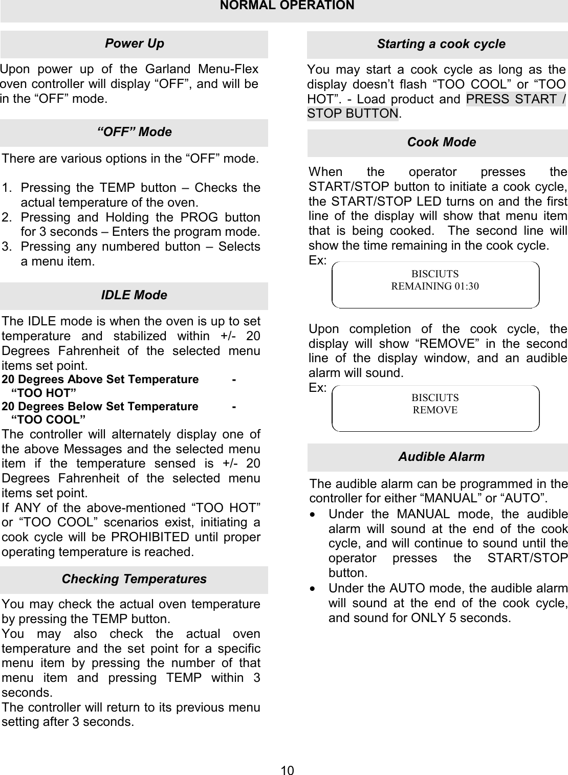 Upon power up of the Garland Menu-Flex oven controller will display &ldquo;OFF&rdquo;, and will be in the &ldquo;OFF&rdquo; mode. You may start a cook cycle as long as the display doesn&rsquo;t flash &ldquo;TOO COOL&rdquo; or &ldquo;TOO HOT&rdquo;.  - Load product and PRESS START / STOP BUTTON. 10There are various options in the &ldquo;OFF&rdquo; mode.  1.  Pressing the TEMP button &ndash; Checks the actual temperature of the oven. 2.  Pressing and Holding the PROG button for 3 seconds &ndash; Enters the program mode. 3.  Pressing any numbered button &ndash; Selects a menu item. The IDLE mode is when the oven is up to set temperature and stabilized within +/- 20 Degrees Fahrenheit of the selected menu items set point. 20 Degrees Above Set Temperature  - &ldquo;TOO HOT&rdquo; 20 Degrees Below Set Temperature  - &ldquo;TOO COOL&rdquo; The controller will alternately display one of the above Messages and the selected menu item if the temperature sensed is +/- 20 Degrees Fahrenheit of the selected menu items set point. If ANY of the above-mentioned &ldquo;TOO HOT&rdquo; or &ldquo;TOO COOL&rdquo; scenarios exist, initiating a cook cycle will be PROHIBITED until proper operating temperature is reached. You may check the actual oven temperature by pressing the TEMP button. You may also check the actual oven temperature and the set point for a specific menu item by pressing the number of that menu item and pressing TEMP within 3 seconds. The controller will return to its previous menu setting after 3 seconds. When the operator presses the START/STOP button to initiate a cook cycle, the START/STOP LED turns on and the first line of the display will show that menu item that is being cooked.  The second line will show the time remaining in the cook cycle. Ex:     Upon completion of the cook cycle, the display will show &ldquo;REMOVE&rdquo; in the second line of the display window, and an audible alarm will sound. Ex:    BISCIUTS REMAINING 01:30 BISCIUTS REMOVE The audible alarm can be programmed in the controller for either &ldquo;MANUAL&rdquo; or &ldquo;AUTO&rdquo;. &bull;  Under the MANUAL mode, the audible alarm will sound at the end of the cook cycle, and will continue to sound until the operator presses the START/STOP button. &bull;  Under the AUTO mode, the audible alarm will sound at the end of the cook cycle, and sound for ONLY 5 seconds. Audible AlarmCook ModeStarting a cook cycleChecking TemperaturesIDLE Mode&ldquo;OFF&rdquo; ModePower UpNORMAL OPERATION