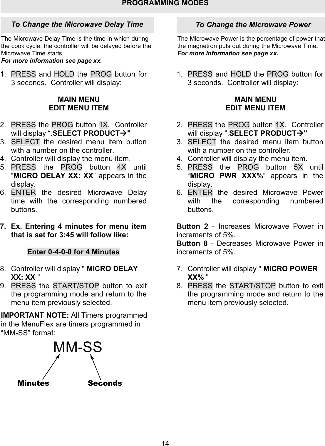 PROGRAMMING MODES1.  PRESS and HOLD the PROG button for 3 seconds.  Controller will display:  MAIN MENU EDIT MENU ITEM  2.  PRESS the PROG button 1X.  Controller will display &ldquo;.SELECT PRODUCT" 3.  SELECT the desired menu item button with a number on the controller. 4.  Controller will display the menu item. 5. PRESS the PROG button 4X until &ldquo;MICRO DELAY XX: XX&rdquo; appears in the display. 6. ENTER the desired Microwave Delay time with the corresponding numbered buttons.  7.  Ex. Entering 4 minutes for menu item that is set for 3:45 will follow like:  Enter 0-4-0-0 for 4 Minutes  8.  Controller will display " MICRO DELAY XX: XX " 9.  PRESS the START/STOP button to exit the programming mode and return to the menu item previously selected. 1. PRESS and HOLD the PROG button for 3 seconds.  Controller will display:  MAIN MENU EDIT MENU ITEM  2. PRESS the PROG button 1X.  Controller will display &ldquo;.SELECT PRODUCT" 3. SELECT the desired menu item button with a number on the controller. 4. Controller will display the menu item. 5. PRESS the PROG button 5X until &ldquo;MICRO PWR XXX%&rdquo; appears in the display. 6. ENTER the desired Microwave Power with the corresponding numbered buttons.  Button 2  - Increases Microwave Power in increments of 5%. Button 8  - Decreases Microwave Power in increments of 5%.  7. Controller will display " MICRO POWER XX% " 8. PRESS the START/STOP button to exit the programming mode and return to the menu item previously selected. To Change the Microwave Delay Time To Change the Microwave Power14The Microwave Delay Time is the time in which duringthe cook cycle, the controller will be delayed before theMicrowave Time starts. For more information see page xx.The Microwave Power is the percentage of power thatthe magnetron puts out during the Microwave Time.For more information see page xx.IMPORTANT NOTE: All Timers programmedin the MenuFlex are timers programmed in&ldquo;MM-SS&rdquo; format:MM-SSMinutes Seconds