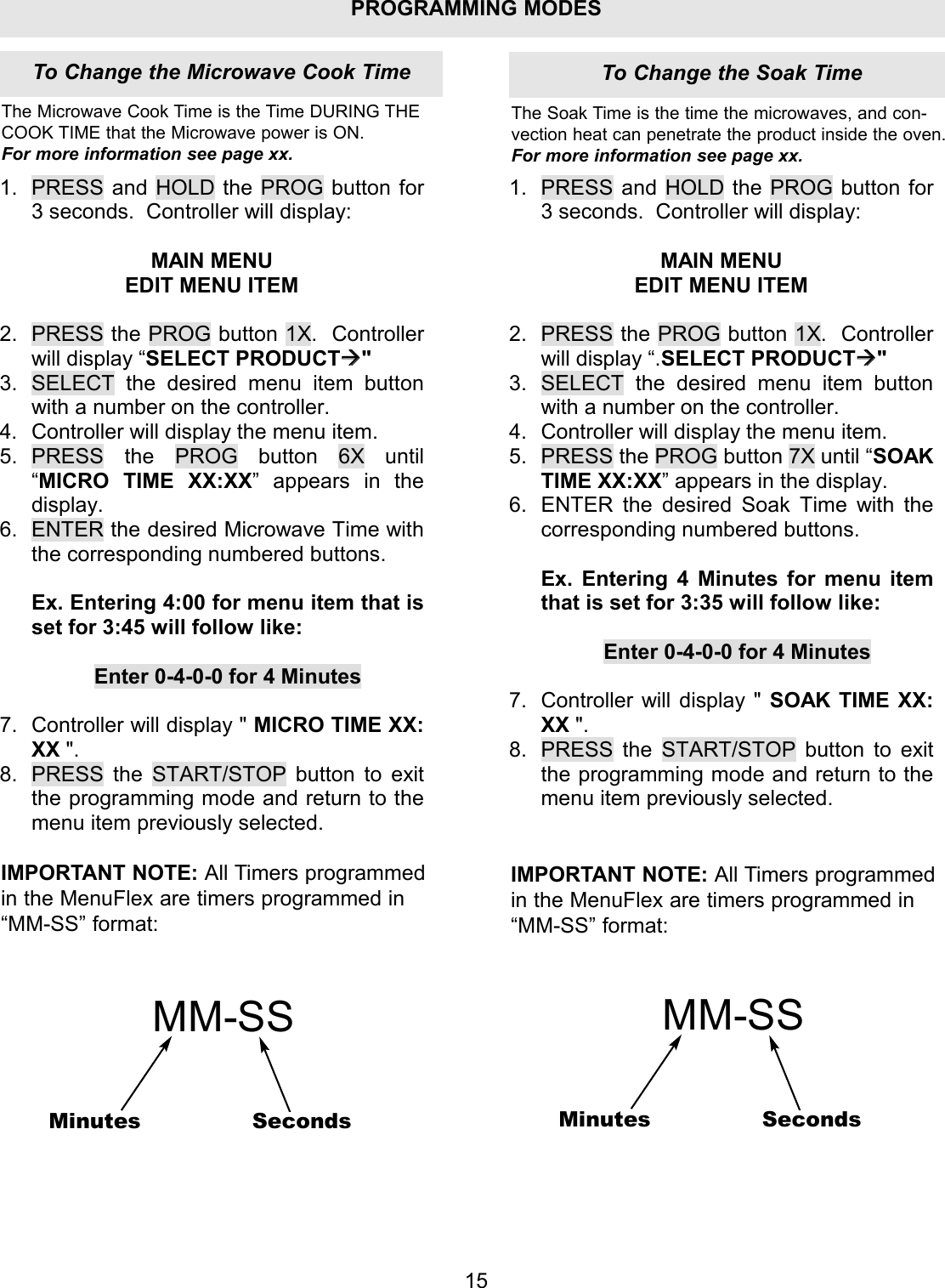 PROGRAMMING MODES1.  PRESS and HOLD the PROG button for 3 seconds.  Controller will display:  MAIN MENU EDIT MENU ITEM  2.  PRESS the PROG button 1X.  Controller will display &ldquo;SELECT PRODUCT" 3.  SELECT the desired menu item button with a number on the controller. 4.  Controller will display the menu item. 5. PRESS the PROG button 6X until &ldquo;MICRO TIME XX:XX&rdquo; appears in the display. 6.  ENTER the desired Microwave Time with the corresponding numbered buttons.  Ex. Entering 4:00 for menu item that is set for 3:45 will follow like:  Enter 0-4-0-0 for 4 Minutes  7.  Controller will display " MICRO TIME XX: XX ". 8.  PRESS the START/STOP button to exit the programming mode and return to the menu item previously selected. 1. PRESS and HOLD the PROG button for 3 seconds.  Controller will display:  MAIN MENU EDIT MENU ITEM  2. PRESS the PROG button 1X.  Controller will display &ldquo;.SELECT PRODUCT" 3. SELECT the desired menu item button with a number on the controller. 4. Controller will display the menu item. 5. PRESS the PROG button 7X until &ldquo;SOAK TIME XX:XX&rdquo; appears in the display. 6. ENTER the desired Soak Time with the corresponding numbered buttons.  Ex. Entering 4 Minutes for menu item that is set for 3:35 will follow like:  Enter 0-4-0-0 for 4 Minutes  7. Controller will display " SOAK TIME XX: XX ". 8. PRESS the START/STOP button to exit the programming mode and return to the menu item previously selected. 15The Microwave Cook Time is the Time DURING THECOOK TIME that the Microwave power is ON.For more information see page xx.The Soak Time is the time the microwaves, and con-vection heat can penetrate the product inside the oven.For more information see page xx.IMPORTANT NOTE: All Timers programmedin the MenuFlex are timers programmed in&ldquo;MM-SS&rdquo; format:MM-SSMinutes SecondsIMPORTANT NOTE: All Timers programmedin the MenuFlex are timers programmed in&ldquo;MM-SS&rdquo; format:MM-SSMinutes SecondsTo Change the Soak TimeTo Change the Microwave Cook Time