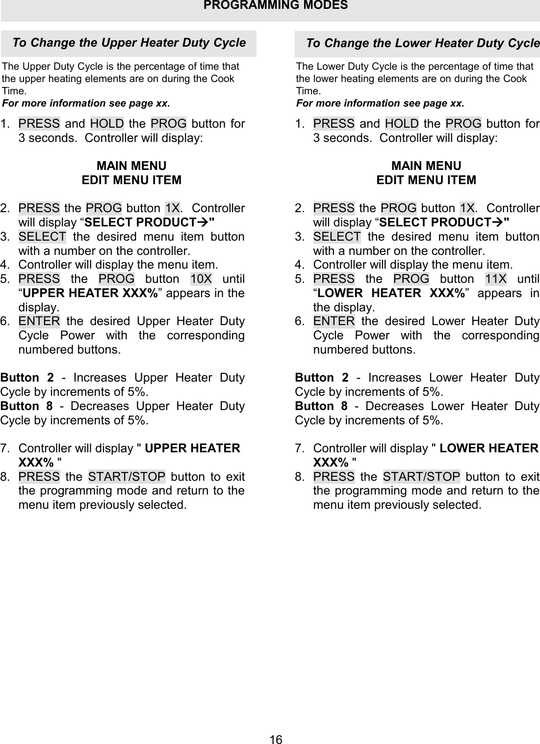 PROGRAMMING MODES1.  PRESS and HOLD the PROG button for 3 seconds.  Controller will display:  MAIN MENU EDIT MENU ITEM  2.  PRESS the PROG button 1X.  Controller will display &ldquo;SELECT PRODUCT" 3.  SELECT the desired menu item button with a number on the controller. 4.  Controller will display the menu item. 5. PRESS the PROG button 10X until &ldquo;UPPER HEATER XXX%&rdquo; appears in the display. 6.  ENTER the desired Upper Heater Duty Cycle Power with the corresponding numbered buttons.  Button 2 - Increases Upper Heater Duty Cycle by increments of 5%. Button 8 - Decreases Upper Heater Duty Cycle by increments of 5%.  7.  Controller will display " UPPER HEATER XXX% " 8.  PRESS the START/STOP button to exit the programming mode and return to the menu item previously selected. 1. PRESS and HOLD the PROG button for 3 seconds.  Controller will display:  MAIN MENU EDIT MENU ITEM  2. PRESS the PROG button 1X.  Controller will display &ldquo;SELECT PRODUCT" 3. SELECT the desired menu item button with a number on the controller. 4. Controller will display the menu item. 5. PRESS the PROG button 11X until &ldquo;LOWER HEATER XXX%&rdquo; appears in the display. 6. ENTER the desired Lower Heater Duty Cycle Power with the corresponding numbered buttons.  Button 2  - Increases Lower Heater Duty Cycle by increments of 5%. Button 8  - Decreases Lower Heater Duty Cycle by increments of 5%.  7. Controller will display " LOWER HEATER XXX% " 8. PRESS the START/STOP button to exit the programming mode and return to the menu item previously selected. 16To Change the Upper Heater Duty CycleThe Upper Duty Cycle is the percentage of time thatthe upper heating elements are on during the CookTime.For more information see page xx.The Lower Duty Cycle is the percentage of time thatthe lower heating elements are on during the CookTime.For more information see page xx.To Change the Lower Heater Duty Cycle