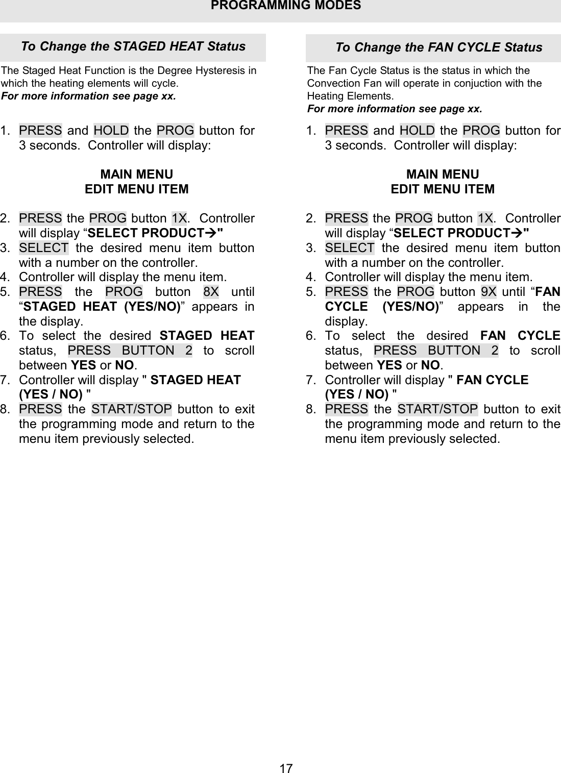 PROGRAMMING MODES1.  PRESS and HOLD the PROG button for 3 seconds.  Controller will display:  MAIN MENU EDIT MENU ITEM  2.  PRESS the PROG button 1X.  Controller will display &ldquo;SELECT PRODUCT" 3.  SELECT the desired menu item button with a number on the controller. 4.  Controller will display the menu item. 5. PRESS the PROG button 8X until &ldquo;STAGED HEAT (YES/NO)&rdquo; appears in the display. 6. To select the desired STAGED HEAT status, PRESS BUTTON 2 to scroll between YES or NO. 7.  Controller will display " STAGED HEAT (YES / NO) " 8.  PRESS the START/STOP button to exit the programming mode and return to the menu item previously selected. 1. PRESS and HOLD the PROG button for 3 seconds.  Controller will display:  MAIN MENU EDIT MENU ITEM  2. PRESS the PROG button 1X.  Controller will display &ldquo;SELECT PRODUCT" 3. SELECT the desired menu item button with a number on the controller. 4. Controller will display the menu item. 5. PRESS the PROG button 9X until &ldquo;FAN CYCLE (YES/NO)&rdquo; appears in the display. 6. To select the desired FAN CYCLE status,  PRESS BUTTON 2 to scroll between YES or NO. 7. Controller will display " FAN CYCLE (YES / NO) " 8. PRESS the START/STOP button to exit the programming mode and return to the menu item previously selected. 17The Staged Heat Function is the Degree Hysteresis inwhich the heating elements will cycle.For more information see page xx.The Fan Cycle Status is the status in which theConvection Fan will operate in conjuction with theHeating Elements.For more information see page xx.To Change the FAN CYCLE StatusTo Change the STAGED HEAT Status