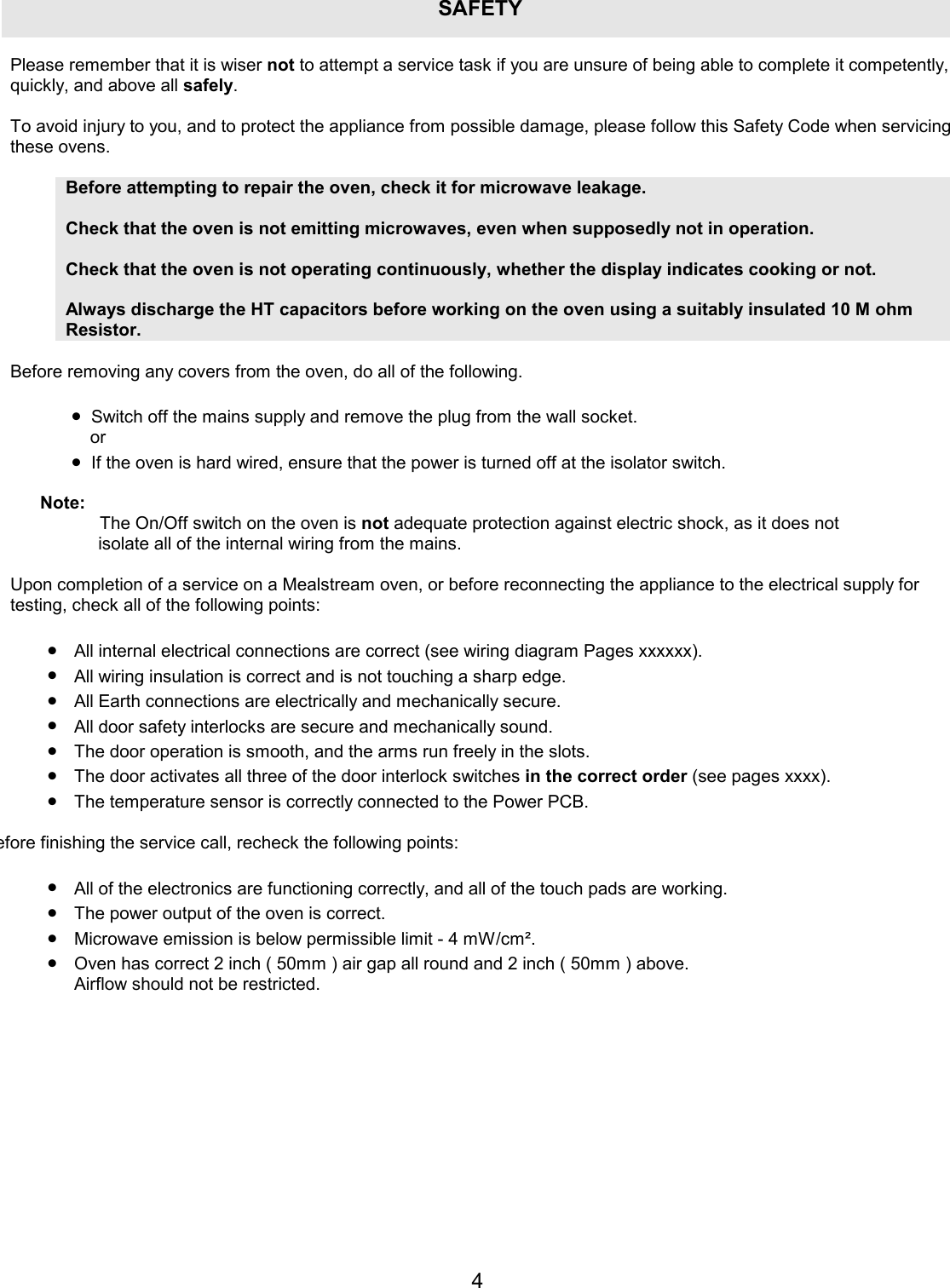 4SAFETYPlease remember that it is wiser not to attempt a service task if you are unsure of being able to complete it competently, quickly, and above all safely.  To avoid injury to you, and to protect the appliance from possible damage, please follow this Safety Code when servicing these ovens.  Before attempting to repair the oven, check it for microwave leakage.   Check that the oven is not emitting microwaves, even when supposedly not in operation.  Check that the oven is not operating continuously, whether the display indicates cooking or not.  Always discharge the HT capacitors before working on the oven using a suitably insulated 10 M ohm Resistor.  Before removing any covers from the oven, do all of the following.  &bull;  Switch off the mains supply and remove the plug from the wall socket.  or &bull;  If the oven is hard wired, ensure that the power is turned off at the isolator switch.  Note:  The On/Off switch on the oven is not adequate protection against electric shock, as it does not isolate all of the internal wiring from the mains.  Upon completion of a service on a Mealstream oven, or before reconnecting the appliance to the electrical supply for testing, check all of the following points:  &bull;  All internal electrical connections are correct (see wiring diagram Pages xxxxxx). &bull;  All wiring insulation is correct and is not touching a sharp edge. &bull;  All Earth connections are electrically and mechanically secure. &bull;  All door safety interlocks are secure and mechanically sound. &bull;  The door operation is smooth, and the arms run freely in the slots. &bull;  The door activates all three of the door interlock switches in the correct order (see pages xxxx). &bull;  The temperature sensor is correctly connected to the Power PCB. efore finishing the service call, recheck the following points: &bull;  All of the electronics are functioning correctly, and all of the touch pads are working. &bull;  The power output of the oven is correct. &bull;  Microwave emission is below permissible limit - 4 mW/cm&sup2;. &bull;  Oven has correct 2 inch ( 50mm ) air gap all round and 2 inch ( 50mm ) above. Airflow should not be restricted.   
