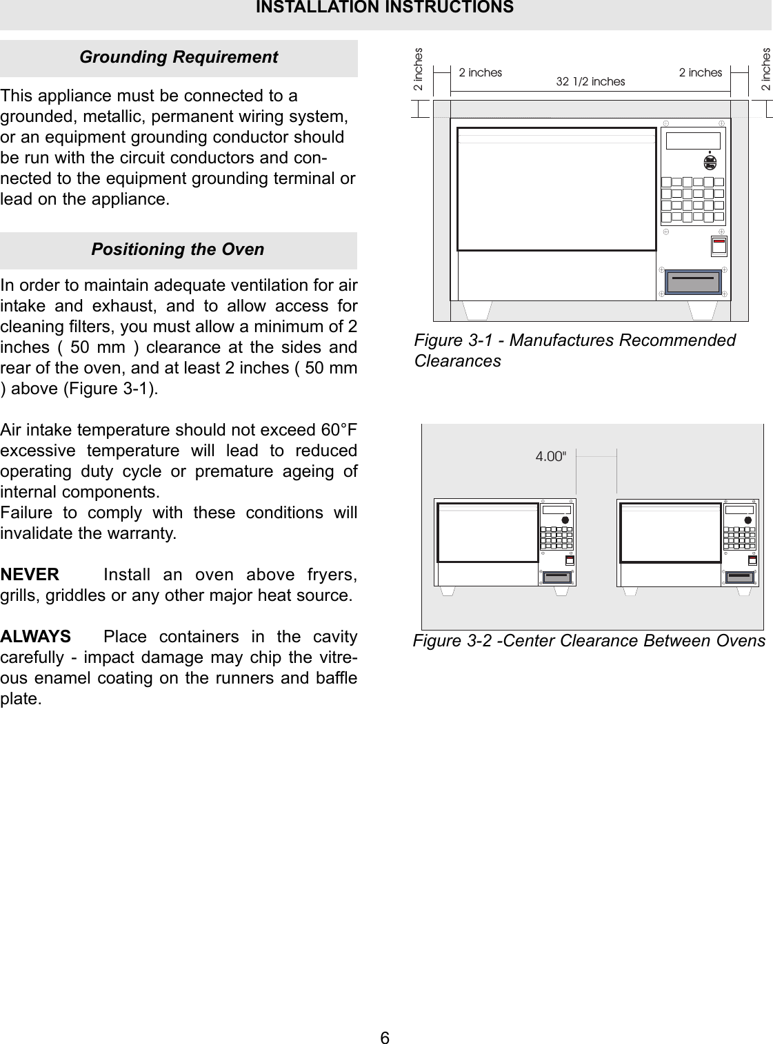 6This appliance must be connected to agrounded, metallic, permanent wiring system,or an equipment grounding conductor shouldbe run with the circuit conductors and con-nected to the equipment grounding terminal orlead on the appliance.2 inches2 inches 2 inches2 inches32 1/2 inchesIn order to maintain adequate ventilation for airintake and exhaust, and to allow access forcleaning filters, you must allow a minimum of 2inches ( 50 mm ) clearance at the sides andrear of the oven, and at least 2 inches ( 50 mm) above (Figure 3-1).Air intake temperature should not exceed 60&deg;Fexcessive temperature will lead to reducedoperating duty cycle or premature ageing ofinternal components.Failure to comply with these conditions willinvalidate the warranty.NEVER Install an oven above fryers,grills, griddles or any other major heat source.ALWAYS Place containers in the cavitycarefully - impact damage may chip the vitre-ous enamel coating on the runners and baffleplate.4.00"Figure 3-1 - Manufactures RecommendedClearancesFigure 3-2 -Center Clearance Between OvensPositioning the OvenGrounding RequirementINSTALLATION INSTRUCTIONS