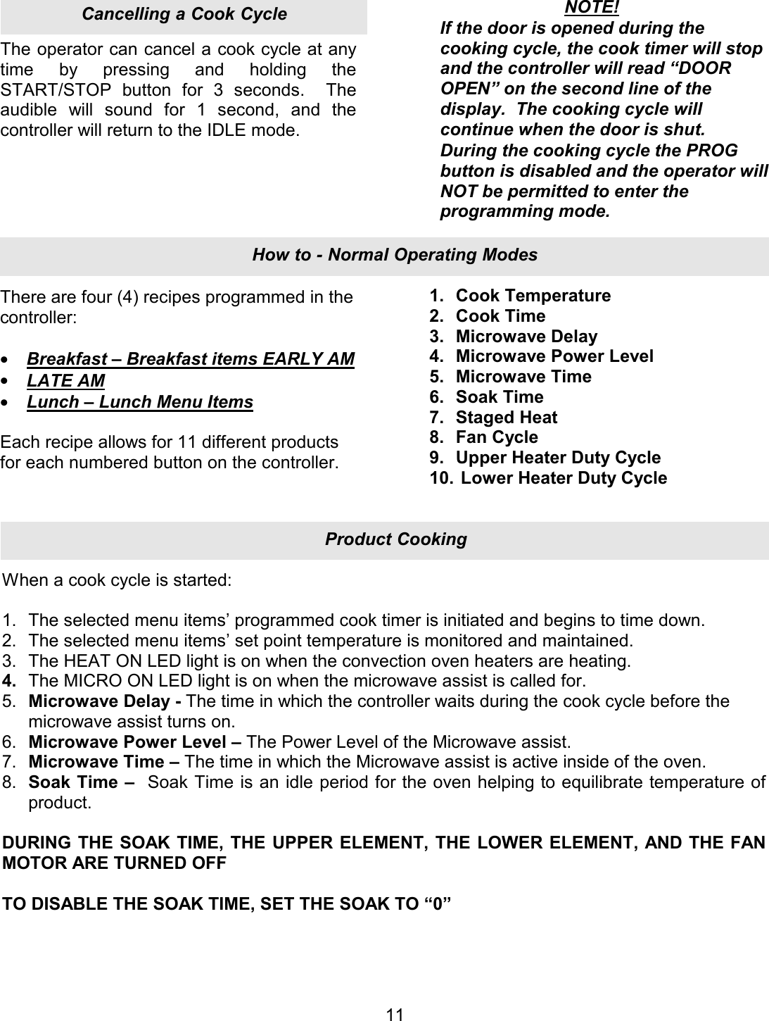 The operator can cancel a cook cycle at any time by pressing and holding the START/STOP button for 3 seconds.  The audible will sound for 1 second, and the controller will return to the IDLE mode. There are four (4) recipes programmed in the controller:  &bull;  Breakfast &ndash; Breakfast items EARLY AM &bull;  LATE AM &bull;  Lunch &ndash; Lunch Menu Items  Each recipe allows for 11 different products for each numbered button on the controller.  11NOTE! If the door is opened during the cooking cycle, the cook timer will stop and the controller will read &ldquo;DOOR OPEN&rdquo; on the second line of the display.  The cooking cycle will continue when the door is shut. During the cooking cycle the PROG button is disabled and the operator will NOT be permitted to enter the programming mode. 1. Cook Temperature 2. Cook Time 3. Microwave Delay 4. Microwave Power Level 5. Microwave Time 6. Soak Time 7. Staged Heat 8. Fan Cycle 9. Upper Heater Duty Cycle 10.  Lower Heater Duty Cycle When a cook cycle is started:  1. The selected menu items&rsquo; programmed cook timer is initiated and begins to time down. 2. The selected menu items&rsquo; set point temperature is monitored and maintained. 3. The HEAT ON LED light is on when the convection oven heaters are heating. 4. The MICRO ON LED light is on when the microwave assist is called for. 5. Microwave Delay - The time in which the controller waits during the cook cycle before the microwave assist turns on. 6. Microwave Power Level &ndash; The Power Level of the Microwave assist. 7. Microwave Time &ndash; The time in which the Microwave assist is active inside of the oven. 8. Soak Time &ndash;  Soak Time is an idle period for the oven helping to equilibrate temperature of product.  DURING THE SOAK TIME, THE UPPER ELEMENT, THE LOWER ELEMENT, AND THE FAN MOTOR ARE TURNED OFF  TO DISABLE THE SOAK TIME, SET THE SOAK TO &ldquo;0&rdquo; Product CookingHow to - Normal Operating ModesCancelling a Cook Cycle