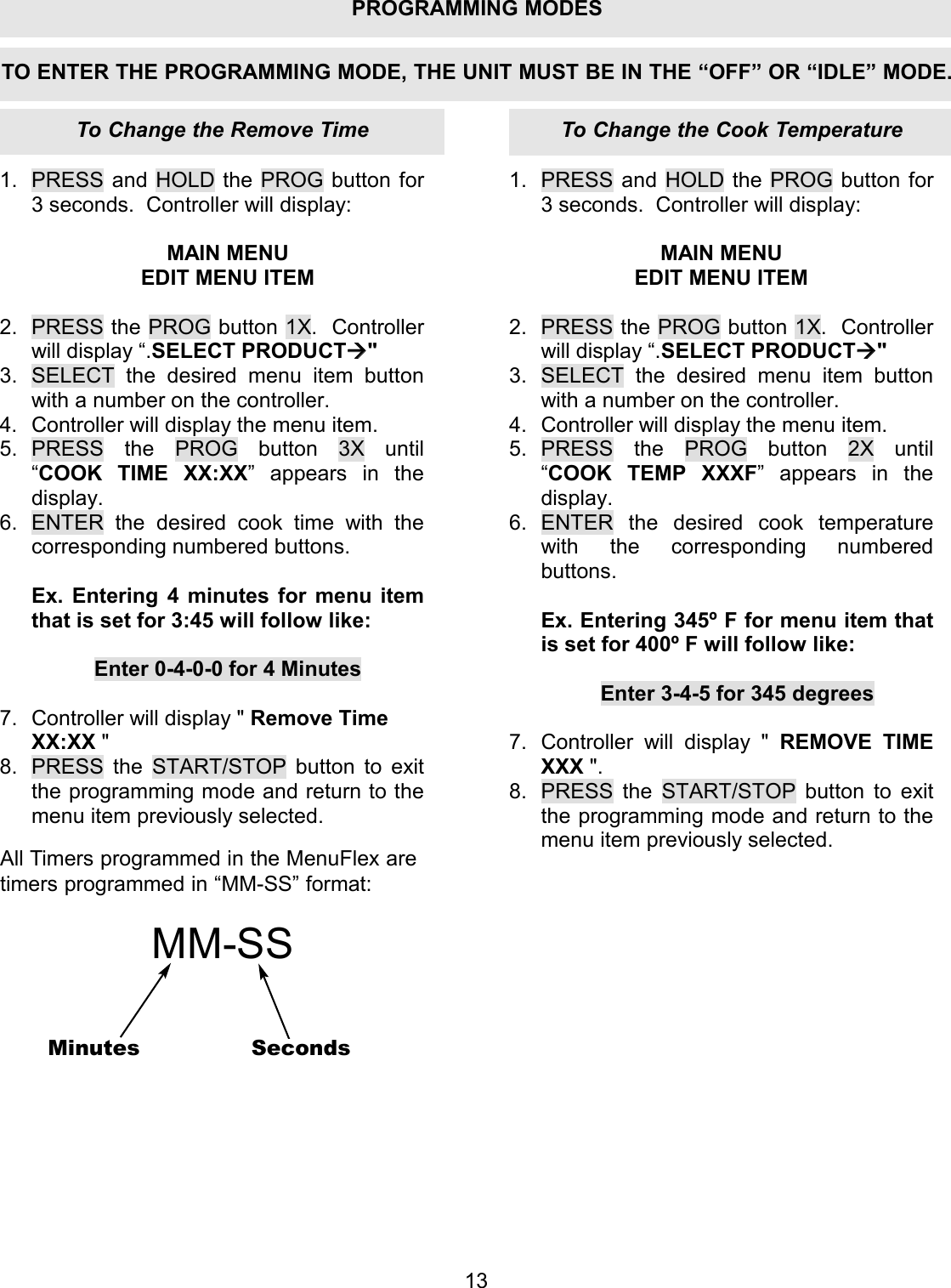 1.  PRESS and HOLD the PROG button for 3 seconds.  Controller will display:  MAIN MENU EDIT MENU ITEM  2.  PRESS the PROG button 1X.  Controller will display &ldquo;.SELECT PRODUCT" 3.  SELECT the desired menu item button with a number on the controller. 4.  Controller will display the menu item. 5. PRESS the PROG button 3X until &ldquo;COOK TIME XX:XX&rdquo; appears in the display. 6.  ENTER the desired cook time with the corresponding numbered buttons.  Ex. Entering 4 minutes for menu item that is set for 3:45 will follow like:  Enter 0-4-0-0 for 4 Minutes  7.  Controller will display " Remove Time XX:XX " 8.  PRESS the START/STOP button to exit the programming mode and return to the menu item previously selected. 1. PRESS and HOLD the PROG button for 3 seconds.  Controller will display:  MAIN MENU EDIT MENU ITEM  2. PRESS the PROG button 1X.  Controller will display &ldquo;.SELECT PRODUCT" 3. SELECT the desired menu item button with a number on the controller. 4. Controller will display the menu item. 5. PRESS the PROG button 2X until &ldquo;COOK TEMP XXXF&rdquo; appears in the display. 6. ENTER the desired cook temperature with the corresponding numbered buttons.  Ex. Entering 345&ordm; F for menu item that is set for 400&ordm; F will follow like:  Enter 3-4-5 for 345 degrees  7. Controller will display " REMOVE TIME XXX ". 8. PRESS the START/STOP button to exit the programming mode and return to the menu item previously selected. 13TO ENTER THE PROGRAMMING MODE, THE UNIT MUST BE IN THE &ldquo;OFF&rdquo; OR &ldquo;IDLE&rdquo; MODE.All Timers programmed in the MenuFlex aretimers programmed in &ldquo;MM-SS&rdquo; format:MM-SSMinutes SecondsTo Change the Cook TemperatureTo Change the Remove TimePROGRAMMING MODES