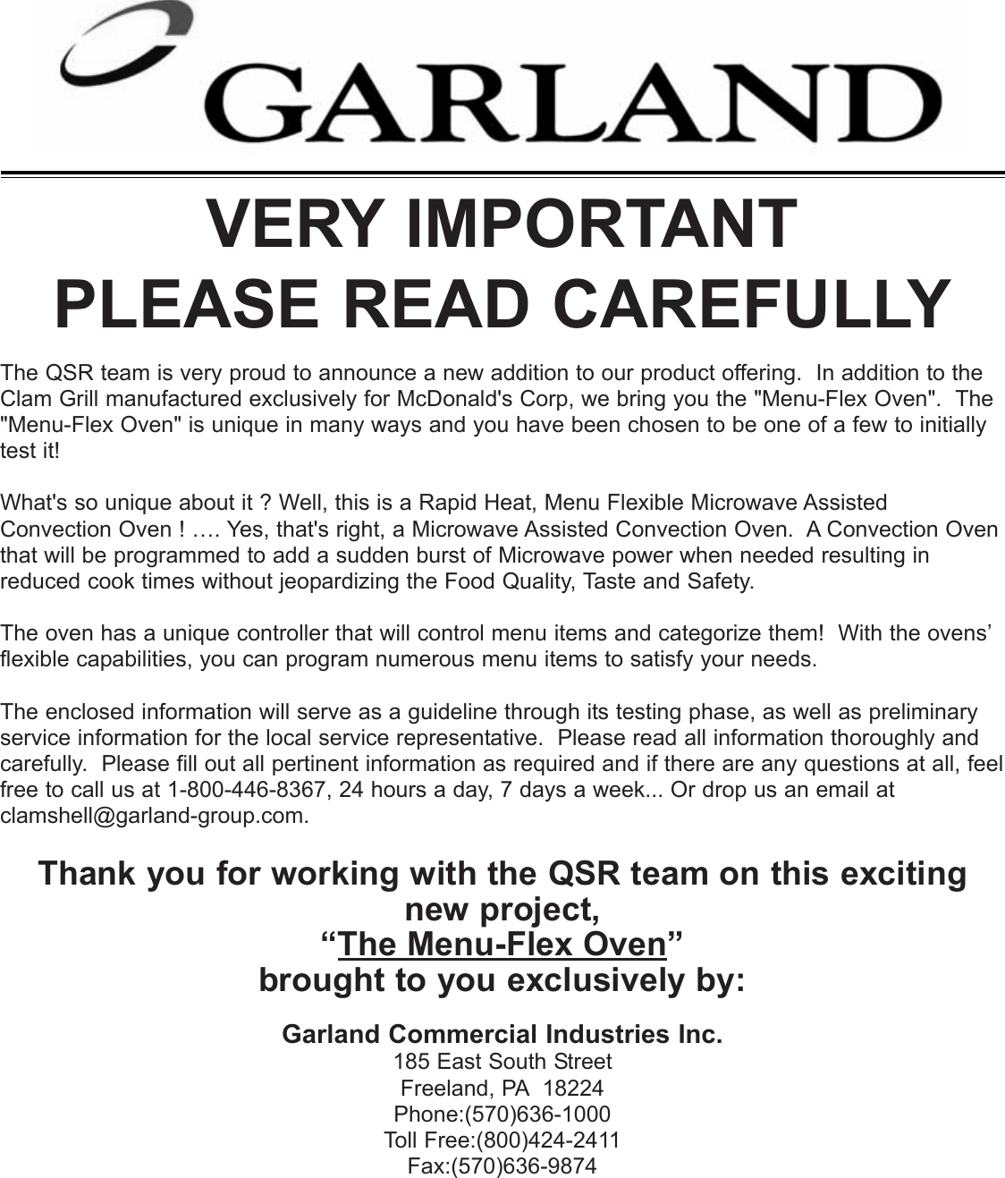 VERY IMPORTANTPLEASE READ CAREFULLYThe QSR team is very proud to announce a new addition to our product offering.  In addition to theClam Grill manufactured exclusively for McDonald's Corp, we bring you the "Menu-Flex Oven".  The"Menu-Flex Oven" is unique in many ways and you have been chosen to be one of a few to initiallytest it!What's so unique about it ? Well, this is a Rapid Heat, Menu Flexible Microwave AssistedConvection Oven ! &hellip;. Yes, that's right, a Microwave Assisted Convection Oven.  A Convection Oventhat will be programmed to add a sudden burst of Microwave power when needed resulting inreduced cook times without jeopardizing the Food Quality, Taste and Safety. The oven has a unique controller that will control menu items and categorize them!  With the ovens&rsquo;flexible capabilities, you can program numerous menu items to satisfy your needs.The enclosed information will serve as a guideline through its testing phase, as well as preliminaryservice information for the local service representative.  Please read all information thoroughly andcarefully.  Please fill out all pertinent information as required and if there are any questions at all, feelfree to call us at 1-800-446-8367, 24 hours a day, 7 days a week... Or drop us an email atclamshell@garland-group.com.Thank you for working with the QSR team on this excitingnew project,&ldquo;The Menu-Flex Oven&rdquo; brought to you exclusively by:Garland Commercial Industries Inc.185 East South StreetFreeland, PA 18224Phone:(570)636-1000Toll Free:(800)424-2411Fax:(570)636-9874