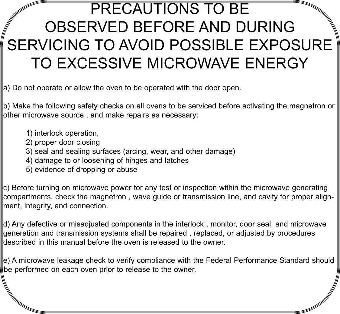 PRECAUTIONS TO BEOBSERVED BEFORE AND DURINGSERVICING TO AVOID POSSIBLE EXPOSURETO EXCESSIVE MICROWAVE ENERGYa) Do not operate or allow the oven to be operated with the door open.b) Make the following safety checks on all ovens to be serviced before activating the magnetron orother microwave source , and make repairs as necessary:1) interlock operation,2) proper door closing3) seal and sealing surfaces (arcing, wear, and other damage)4) damage to or loosening of hinges and latches 5) evidence of dropping or abusec) Before turning on microwave power for any test or inspection within the microwave generatingcompartments, check the magnetron , wave guide or transmission line, and cavity for proper align-ment, integrity, and connection.d) Any defective or misadjusted components in the interlock , monitor, door seal, and microwavegeneration and transmission systems shall be repaired , replaced, or adjusted by proceduresdescribed in this manual before the oven is released to the owner.e) A microwave leakage check to verify compliance with the Federal Performance Standard shouldbe performed on each oven prior to release to the owner.