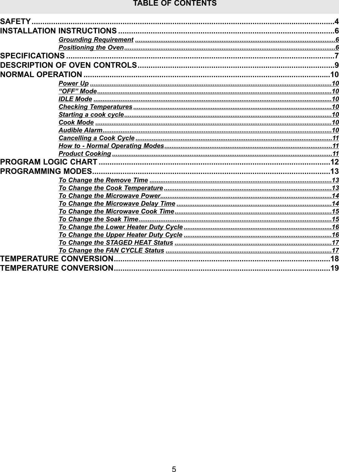 5TABLE OF CONTENTSSAFETY............................................................................................................................................4INSTALLATION INSTRUCTIONS ....................................................................................................6Grounding Requirement ...............................................................................................................6Positioning the Oven.....................................................................................................................6SPECIFICATIONS ............................................................................................................................7DESCRIPTION OF OVEN CONTROLS...........................................................................................9NORMAL OPERATION ..................................................................................................................10Power Up ......................................................................................................................................10&ldquo;OFF&rdquo; Mode..................................................................................................................................10IDLE Mode ....................................................................................................................................10Checking Temperatures ..............................................................................................................10Starting a cook cycle...................................................................................................................10Cook Mode ...................................................................................................................................10Audible Alarm...............................................................................................................................10Cancelling a Cook Cycle .............................................................................................................11How to - Normal Operating Modes.............................................................................................11Product Cooking ..........................................................................................................................11PROGRAM LOGIC CHART ...........................................................................................................12PROGRAMMING MODES..............................................................................................................13To Change the Remove Time .....................................................................................................13To Change the Cook Temperature .............................................................................................13To Change the Microwave Power...............................................................................................14To Change the Microwave Delay Time ......................................................................................14To Change the Microwave Cook Time.......................................................................................15To Change the Soak Time...........................................................................................................15To Change the Lower Heater Duty Cycle ..................................................................................16To Change the Upper Heater Duty Cycle ..................................................................................16To Change the STAGED HEAT Status .......................................................................................17To Change the FAN CYCLE Status ............................................................................................17TEMPERATURE CONVERSION....................................................................................................18TEMPERATURE CONVERSION....................................................................................................19
