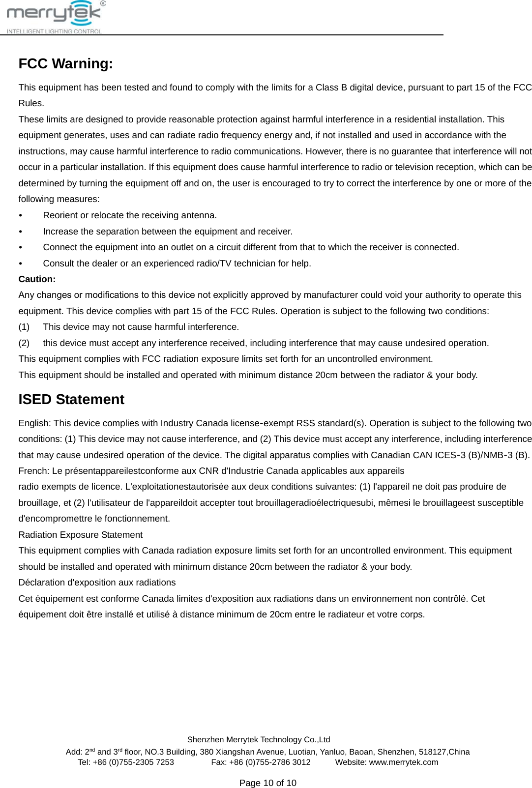                                                Shenzhen Merrytek Technology Co.,Ltd Add: 2nd and 3rd floor, NO.3 Building, 380 Xiangshan Avenue, Luotian, Yanluo, Baoan, Shenzhen, 518127,China Tel: +86 (0)755-2305 7253         Fax: +86 (0)755-2786 3012      Website: www.merrytek.com  Page 10 of 10    FCC Warning: This equipment has been tested and found to comply with the limits for a Class B digital device, pursuant to part 15 of the FCC Rules.   These limits are designed to provide reasonable protection against harmful interference in a residential installation. This equipment generates, uses and can radiate radio frequency energy and, if not installed and used in accordance with the instructions, may cause harmful interference to radio communications. However, there is no guarantee that interference will not occur in a particular installation. If this equipment does cause harmful interference to radio or television reception, which can be determined by turning the equipment off and on, the user is encouraged to try to correct the interference by one or more of the following measures: • Reorient or relocate the receiving antenna. • Increase the separation between the equipment and receiver. • Connect the equipment into an outlet on a circuit different from that to which the receiver is connected. • Consult the dealer or an experienced radio/TV technician for help. Caution: Any changes or modiﬁcations to this device not explicitly approved by manufacturer could void your authority to operate this equipment. This device complies with part 15 of the FCC Rules. Operation is subject to the following two conditions: (1) This device may not cause harmful interference. (2) this device must accept any interference received, including interference that may cause undesired operation. This equipment complies with FCC radiation exposure limits set forth for an uncontrolled environment.   This equipment should be installed and operated with minimum distance 20cm between the radiator &amp; your body. ISED Statement English: This device complies with Industry Canada license‐exempt RSS standard(s). Operation is subject to the following two conditions: (1) This device may not cause interference, and (2) This device must accept any interference, including interference that may cause undesired operation of the device. The digital apparatus complies with Canadian CAN ICES‐3 (B)/NMB‐3 (B). French: Le présentappareilestconforme aux CNR d&apos;Industrie Canada applicables aux appareils radio exempts de licence. L&apos;exploitationestautorisée aux deux conditions suivantes: (1) l&apos;appareil ne doit pas produire de brouillage, et (2) l&apos;utilisateur de l&apos;appareildoit accepter tout brouillageradioélectriquesubi, mêmesi le brouillageest susceptible d&apos;encompromettre le fonctionnement. Radiation Exposure Statement This equipment complies with Canada radiation exposure limits set forth for an uncontrolled environment. This equipment should be installed and operated with minimum distance 20cm between the radiator &amp; your body.   Déclaration d&apos;exposition aux radiations Cet équipement est conforme Canada limites d&apos;exposition aux radiations dans un environnement non contrôlé. Cet équipement doit être installé et utilisé à distance minimum de 20cm entre le radiateur et votre corps. 