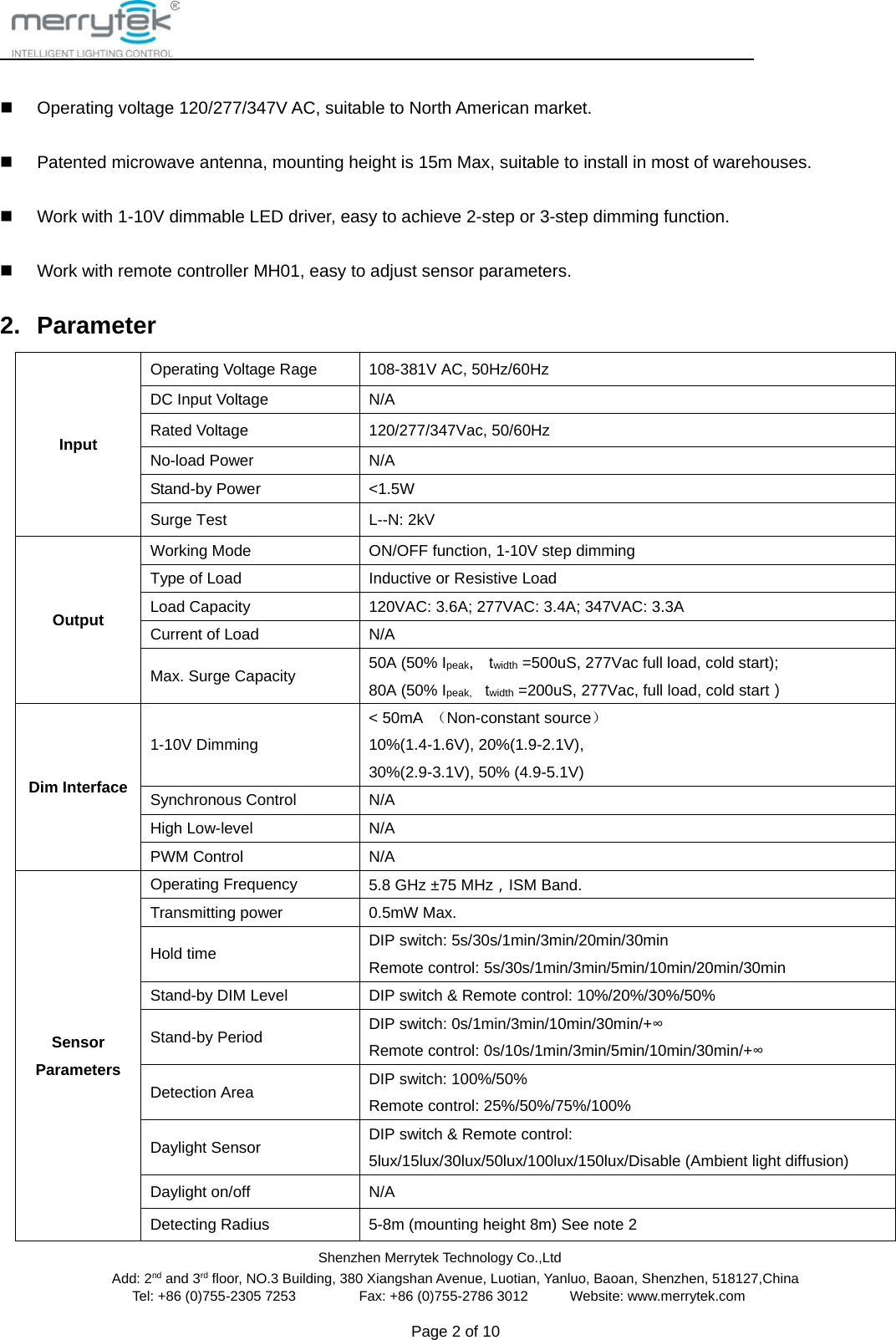                                                Shenzhen Merrytek Technology Co.,Ltd Add: 2nd and 3rd floor, NO.3 Building, 380 Xiangshan Avenue, Luotian, Yanluo, Baoan, Shenzhen, 518127,China Tel: +86 (0)755-2305 7253         Fax: +86 (0)755-2786 3012      Website: www.merrytek.com  Page 2 of 10     Operating voltage 120/277/347V AC, suitable to North American market.  Patented microwave antenna, mounting height is 15m Max, suitable to install in most of warehouses.  Work with 1-10V dimmable LED driver, easy to achieve 2-step or 3-step dimming function.  Work with remote controller MH01, easy to adjust sensor parameters.   2. Parameter Input Operating Voltage Rage 108-381V AC, 50Hz/60Hz DC Input Voltage N/A Rated Voltage 120/277/347Vac, 50/60Hz No-load Power N/A Stand-by Power &lt;1.5W Surge Test  L--N: 2kV   Output Working Mode  ON/OFF function, 1-10V step dimming Type of Load Inductive or Resistive Load Load Capacity 120VAC: 3.6A; 277VAC: 3.4A; 347VAC: 3.3A Current of Load N/A Max. Surge Capacity 50A (50% Ipeak,  twidth =500uS, 277Vac full load, cold start); 80A (50% Ipeak,    twidth =200uS, 277Vac, full load, cold start） Dim Interface 1-10V Dimming   &lt; 50mA  （Non-constant source） 10%(1.4-1.6V), 20%(1.9-2.1V),   30%(2.9-3.1V), 50% (4.9-5.1V) Synchronous Control N/A High Low-level N/A PWM Control N/A Sensor Parameters Operating Frequency 5.8 GHz ±75 MHz，ISM Band. Transmitting power 0.5mW Max. Hold time DIP switch: 5s/30s/1min/3min/20min/30min Remote control: 5s/30s/1min/3min/5min/10min/20min/30min Stand-by DIM Level DIP switch &amp; Remote control: 10%/20%/30%/50% Stand-by Period DIP switch: 0s/1min/3min/10min/30min/+∞ Remote control: 0s/10s/1min/3min/5min/10min/30min/+∞ Detection Area DIP switch: 100%/50% Remote control: 25%/50%/75%/100% Daylight Sensor DIP switch &amp; Remote control: 5lux/15lux/30lux/50lux/100lux/150lux/Disable (Ambient light diffusion) Daylight on/off N/A Detecting Radius    5-8m (mounting height 8m) See note 2 