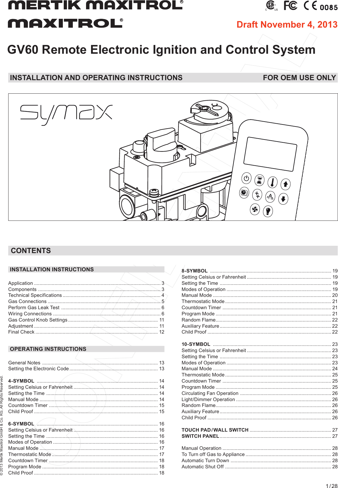 © 2013 Mertik Maxitrol GmbH &amp; Co. KG, All Rights Reserved.1 / 28GV60 Remote Electronic Ignition and Control SystemRR8-SYMBOL  ......................................................................................... 19Setting Celsius or Fahrenheit  .............................................................. 19Setting the Time  .................................................................................. 19 Modes of Operation  ............................................................................. 19 Manual Mode  ....................................................................................... 20 Thermostatic Mode .............................................................................. 21Countdown Timer  ................................................................................ 21 Program Mode ..................................................................................... 21Random Flame ..................................................................................... 22Auxiliary Feature .................................................................................. 22 Child Proof ........................................................................................... 22 10-SYMBOL  ....................................................................................... 23Setting Celsius or Fahrenheit  .............................................................. 23Setting the Time  .................................................................................. 23Modes of Operation  ............................................................................. 23 Manual Mode  ....................................................................................... 24 Thermostatic Mode .............................................................................. 25Countdown Timer  ................................................................................ 25 Program Mode ..................................................................................... 25Circulating Fan Operation  ................................................................... 26 Light/Dimmer Operation  ...................................................................... 26 Random Flame ..................................................................................... 26Auxiliary Feature .................................................................................. 26 Child Proof ........................................................................................... 26 TOUCH  PAD / WALL  SWITCH  ............................................................ 27SWITCH PANEL .................................................................................. 27Manual Operation  ................................................................................ 28 To Turn off Gas to Appliance  ............................................................... 28 Automatic Turn Down  .......................................................................... 28 Automatic Shut Off  .............................................................................. 28 INSTALLATION INSTRUCTIONSApplication ............................................................................................. 3Components  .......................................................................................... 3Technical Specifications  ........................................................................ 4Gas Connections  ...................................................................................  5Perform Gas Leak Test  ......................................................................... 6Wiring Connections  ............................................................................... 6Gas Control Knob Settings  ..................................................................  11Adjustment  ...........................................................................................  11Final Check  .......................................................................................... 12OPERATING INSTRUCTIONSGeneral Notes  .....................................................................................  13Setting the Electronic Code ................................................................. 13 4-SYMBOL  ......................................................................................... 14Setting Celsius or Fahrenheit  .............................................................. 14Setting the Time  .................................................................................. 14 Manual Mode  ....................................................................................... 14Countdown Timer  ................................................................................ 15 Child Proof ........................................................................................... 156-SYMBOL  ......................................................................................... 16Setting Celsius or Fahrenheit  .............................................................. 16Setting the Time  .................................................................................. 16 Modes of Operation  ............................................................................. 16 Manual Mode  ....................................................................................... 17 Thermostatic Mode .............................................................................. 17Countdown Timer  ................................................................................ 18 Program Mode ..................................................................................... 18Child Proof ........................................................................................... 18 CONTENTSINSTALLATION AND OPERATING INSTRUCTIONS  FOR OEM USE ONLYDraft November 4, 2013