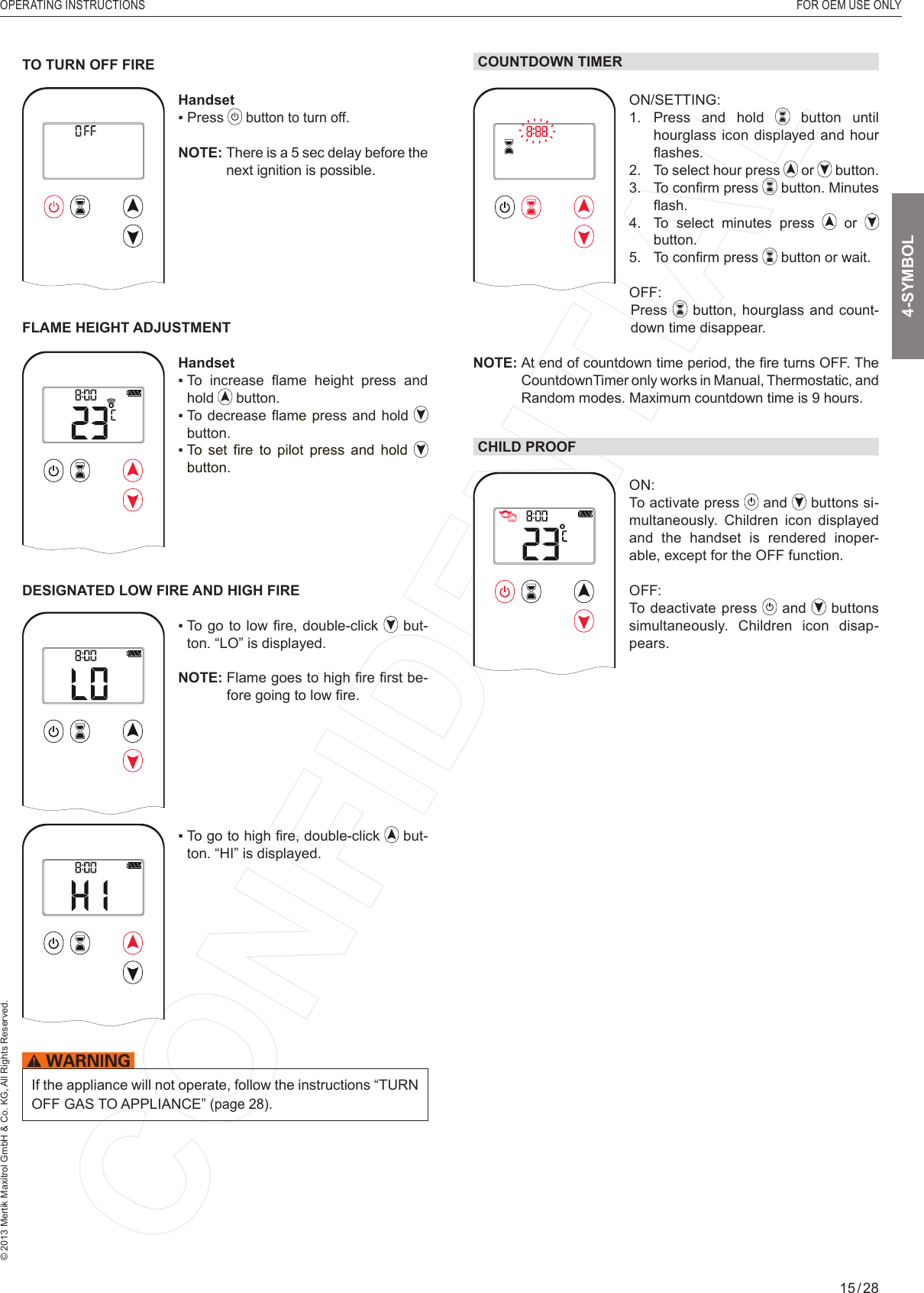 OPERATING INSTRUCTIONS  FOR OEM USE ONLY© 2013 Mertik Maxitrol GmbH &amp; Co. KG, All Rights Reserved.15 / 284-SYMBOLTO TURN OFF FIRE1  2ONAMPMOFFHandset▪  Press   button to turn off.NOTE:    There is a 5 sec delay before the next ignition is possible.FLAME HEIGHT ADJUSTMENT1  2ONAMPMOFFHandset▪   To  increase  ﬂ ame  height  press  and hold   button.▪  To decrease ﬂ ame press and hold   button.▪  To  set  ﬁ re  to  pilot  press  and  hold  button.DESIGNATED LOW FIRE AND HIGH FIREAM▪   To go to  low  ﬁ re, double-click   but-ton. “LO” is displayed.NOTE:  Flame goes to high ﬁ re ﬁ rst be-fore going to low ﬁ re.AM▪   To go to high ﬁ re, double-click   but-ton. “HI” is displayed.If the appliance will not operate, follow the instructions “TURN OFF GAS TO APPLIANCE” (page 28).COUNTDOWN TIMER1  2ONAMPMOFFON/SETTING: 1.  Press and hold   button until hourglass icon displayed and hour ﬂ a s h e s .  2.   To select hour press   or   button.3.  To conﬁ rm press  button. Minutes ﬂ ash.4.    To select minutes press   or   button.5.  To conﬁ rm press   button or wait.OFF:       Press  button,  hourglass and count-down time disappear.NOTE:  At end of countdown time period, the ﬁ re turns OFF. The CountdownTimer only works in Manual, Thermostatic, and Random modes. Maximum countdown time is 9 hours.CHILD PROOF1  2ONAMPMOFFON: To activate press   and   buttons si-multaneously. Children icon displayed and the handset is rendered inoper-able, except for the OFF function.OFF: To deactivate press   and   buttons simultaneously. Children icon disap-pears.