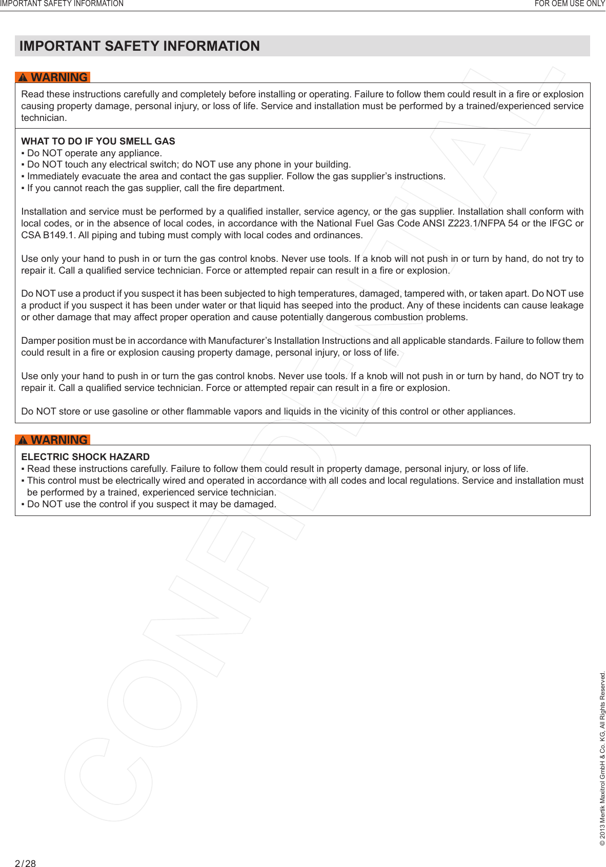 © 2013 Mertik Maxitrol GmbH &amp; Co. KG, All Rights Reserved.2 / 28IMPORTANT SAFETY INFORMATION   FOR OEM USE ONLYRead these instructions carefully and completely before installing or operating. Failure to follow them could result in a ﬁ re or explosion causing property damage, personal injury, or loss of life. Service and installation must be performed by a trained/experienced service technician.WHAT TO DO IF YOU SMELL GAS▪ Do NOT operate any appliance.▪ Do NOT touch any electrical switch; do NOT use any phone in your building.▪ Immediately evacuate the area and contact the gas supplier. Follow the gas supplier’s instructions.▪ If you cannot reach the gas supplier, call the ﬁ re department.Installation and service must be performed by a qualiﬁ ed installer, service agency, or the gas supplier. Installation shall conform with local codes, or in the absence of local codes, in accordance with the National Fuel Gas Code ANSI Z223.1/NFPA 54 or the IFGC or CSA B149.1. All piping and tubing must comply with local codes and ordinances.Use only your hand to push in or turn the gas control knobs. Never use tools. If a knob will not push in or turn by hand, do not try to repair it. Call a qualiﬁ ed service technician. Force or attempted repair can result in a ﬁ re or explosion.Do NOT use a product if you suspect it has been subjected to high temperatures, damaged, tampered with, or taken apart. Do NOT use a product if you suspect it has been under water or that liquid has seeped into the product. Any of these incidents can cause leakage or other damage that may affect proper operation and cause potentially dangerous combustion problems.Damper position must be in accordance with Manufacturer’s Installation Instructions and all applicable standards. Failure to follow them could result in a ﬁ re or explosion causing property damage, personal injury, or loss of life.Use only your hand to push in or turn the gas control knobs. Never use tools. If a knob will not push in or turn by hand, do NOT try to repair it. Call a qualiﬁ ed service technician. Force or attempted repair can result in a ﬁ re or explosion.Do NOT store or use gasoline or other ﬂ ammable vapors and liquids in the vicinity of this control or other appliances. ELECTRIC SHOCK HAZARD▪  Read these instructions carefully. Failure to follow them could result in property damage, personal injury, or loss of life.▪  This control must be electrically wired and operated in accordance with all codes and local regulations. Service and installation must be performed by a trained, experienced service technician.▪  Do NOT use the control if you suspect it may be damaged. IMPORTANT SAFETY INFORMATION