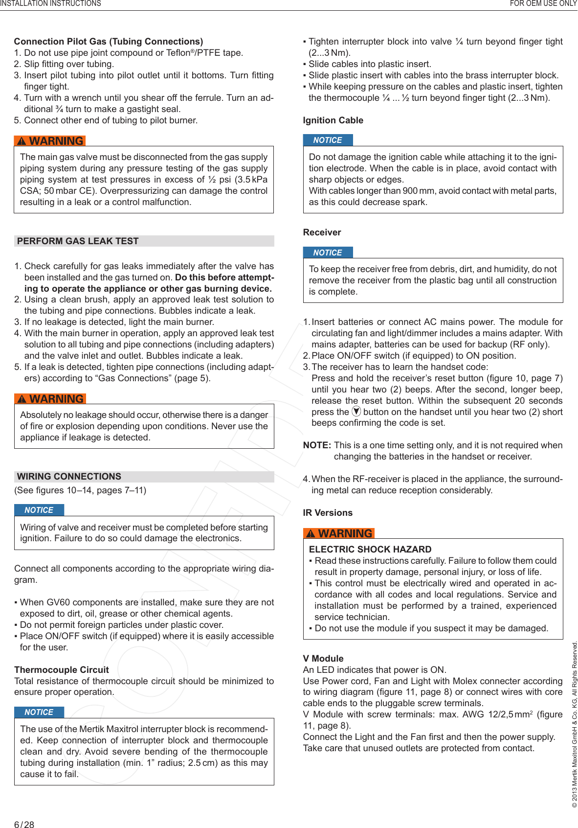 INSTALLATION INSTRUCTIONS   FOR OEM USE ONLY© 2013 Mertik Maxitrol GmbH &amp; Co. KG, All Rights Reserved.6 / 28PERFORM GAS LEAK TEST1.  Check carefully for gas leaks immediately after the valve has been installed and the gas turned on. Do this before attempt-ing to operate the appliance or other gas burning device.2.  Using a clean brush, apply an approved leak test solution to the tubing and pipe connections. Bubbles indicate a leak.3.  If no leakage is detected, light the main burner.4.   With  the  main burner in operation, apply an approved leak test solution to all tubing and pipe connections (including adapters) and the valve inlet and outlet. Bubbles indicate a leak.5.  If a leak is detected, tighten pipe connections (including adapt-ers) according to “Gas Connections” (page 5).Absolutely no leakage should occur, otherwise there is a danger of ﬁ re or explosion depending upon conditions. Never use the appliance if leakage is detected.▪  Tighten interrupter block into valve ¼  turn beyond ﬁ nger tight (2...3 Nm).▪  Slide cables into plastic insert.▪  Slide plastic insert with cables into the brass interrupter block.▪  While keeping pressure on the cables and plastic insert, tighten the thermocouple ¼ ... ½ turn beyond ﬁ nger tight (2...3 Nm).Ignition CableNOTICEDo not damage the ignition cable while attaching it to the igni-tion electrode. When the cable is in place, avoid contact with sharp objects or edges.With cables longer than 900 mm, avoid contact with metal parts, as this could decrease spark.ReceiverNOTICETo keep the receiver free from debris, dirt, and humidity, do not remove the receiver from the plastic bag until all construction is complete.1.  Insert  batteries or  connect AC  mains power. The module  for circulating fan and light/dimmer includes a mains adapter. With mains adapter, batteries can be used for backup (RF only).2.  Place ON/OFF switch (if equipped) to ON position.3. The receiver has to learn the handset code:   Press and hold the receiver’s reset button  (ﬁ gure 10, page 7) until you  hear two  (2) beeps. After the  second, longer  beep, release  the  reset  button.  Within  the subsequent  20  seconds press the   button on the handset until you hear two (2) short beeps conﬁ rming the code is set.NOTE:  This is a one time setting only, and it is not required when changing the batteries in the handset or receiver.4.  When the RF-receiver is placed in the appliance, the surround-ing metal can reduce reception considerably. IR VersionsELECTRIC SHOCK HAZARD▪  Read these instructions carefully. Failure to follow them could result in property damage, personal injury, or loss of life.▪  This control must  be  electrically wired and operated in  ac-cordance with all codes and local regulations. Service and installation must be performed by a trained, experienced service technician.▪  Do not use the module if you suspect it may be damaged. V ModuleAn LED indicates that power is ON.Use Power cord, Fan and Light with Molex connecter according to wiring diagram (ﬁ gure 11, page 8) or connect wires with core cable ends to the pluggable screw terminals.V Module with screw terminals: max. AWG 12/2,5 mm2  (ﬁ gure 11, page 8).Connect the Light and the Fan ﬁ rst and then the power supply.Take care that unused outlets are protected from contact.WIRING CONNECTIONS(See ﬁ gures 10–14, pages 7–11) NOTICEWiring of valve and receiver must be completed before starting ignition. Failure to do so could damage the electronics.Connect all components according to the appropriate wiring dia-gram.▪  When GV60 components are installed, make sure they are not exposed to dirt, oil, grease or other chemical agents.▪  Do not permit foreign particles under plastic cover.▪  Place ON/OFF switch (if equipped) where it is easily accessible for the user.Thermocouple CircuitTotal resistance of thermocouple circuit should be minimized to ensure proper operation.NOTICEThe use of the Mertik Maxitrol interrupter block is recommend-ed. Keep connection of interrupter block and thermocouple clean and dry. Avoid severe bending of the thermocouple tubing during installation (min. 1” radius; 2.5 cm) as this may cause it to fail.Connection Pilot Gas (Tubing Connections)1.  Do not use pipe joint compound or Teﬂ on®/PTFE tape. 2. Slip ﬁ tting over tubing.3.  Insert pilot tubing  into  pilot outlet until it bottoms. Turn ﬁ tting ﬁ nger tight. 4.  Turn with a wrench until you shear off the ferrule. Turn an ad-ditional ¾ turn to make a gastight seal.5. Connect other end of tubing to pilot burner.The main gas valve must be disconnected from the gas supply piping system during any pressure testing of the gas supply piping system at test pressures in excess of ½ psi (3.5 kPa CSA; 50 mbar CE). Overpressurizing can damage the control resulting in a leak or a control malfunction.