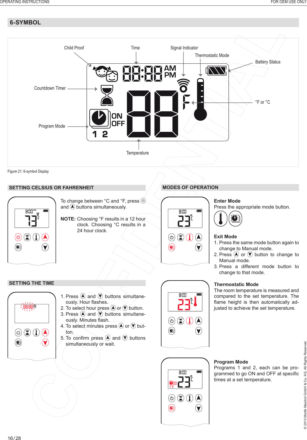 OPERATING INSTRUCTIONS    FOR OEM USE ONLY© 2013 Mertik Maxitrol GmbH &amp; Co. KG, All Rights Reserved.16 / 28SETTING CELSIUS OR FAHRENHEIT1  2ONAMPMOFFTo change between °C and °F, press and   buttons simultaneously.NOTE:  Choosing °F results in a 12 hour clock. Choosing °C results in a 24 hour clock.SETTING THE TIME1  2ONAMPMOFF1.   Press   and   buttons simultane-ously. Hour ﬂ ashes.2. To select hour press   or   button.3.   Press   and   buttons simultane-ously. Minutes ﬂ ash.4.  To select minutes press   or   but-ton.5.  To  conﬁ rm  press   and   buttons simultaneously or wait.MODES OF OPERATION1  2ONAMPMOFFEnter Mode Press the appropriate mode button. Exit Mode1.  Press the same mode button again to change to Manual mode.2.   Press   or   button to change to Manual mode.3.  Press a different mode button to change to that mode.1  2ONAMPMOFFThermostatic Mode The room temperature is measured and compared to the set temperature. The ﬂ ame  height  is  then  automatically  ad-justed to achieve the set temperature.1  2ONAMPMOFFProgram Mode Programs 1 and 2, each can be pro-grammed to go ON and OFF at speciﬁ c times at a set temperature. 6-SYMBOLFigure 21: 6-symbol DisplayProgram ModeTemperatureTimeCountdown TimerBattery StatusSignal Indicator Child ProofThermostatic Mode1  2ONAMPMOFF°F or °C 